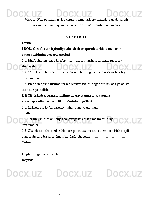 2Mavzu:  O’zbekistonda ishlab chiqarishning tarkibiy tuzilishini qayta qurish
jarayonida makroiqtisodiy barqarorlikni ta’minlash muammolari
MUNDARIJA
Kirish …………………………………………………………………………….
I BOB. O‘zbekiston iqtisodiyotida ishlab chiqarish tarkibiy tuzilishini 
qayta qurishning nazariy asoslari
1.1. Ishlab chiqarishning tarkibiy tuzilmasi tushunchasi va uning iqtisodiy 
ahamiyati …………………………………………………………………………
1.2. O‘zbekistonda ishlab chiqarish tarmoqlarining mavjud holati va tarkibiy 
muammolari ………………………………………………………………………
1.3. Ishlab chiqarish tuzilmasini modernizatsiya qilishga doir davlat siyosati va 
islohotlar yo‘nalishlari ……………………………………………………………
II BOB. Ishlab chiqarish tuzilmasini qayta qurish jarayonida 
makroiqtisodiy barqarorlikni ta'minlash yo‘llari
2.1. Makroiqtisodiy barqarorlik tushunchasi va uni saqlash 
omillari …………….
2.2. Tarkibiy islohotlar natijasida yuzaga keladigan makroiqtisodiy 
muammolar .
2.3. O‘zbekiston sharoitida ishlab chiqarish tuzilmasini takomillashtirish orqali 
makroiqtisodiy barqarorlikni ta’minlash istiqbollari ……………………………..
Xulosa ……………………………………………………………………………
.
Foydalanilgan adabiyotlar 
ro‘yxati ……………………………………………. 
