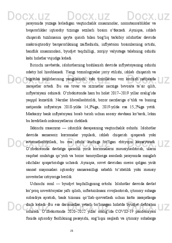 21jarayonida   yuzaga   keladigan   vaqtinchalik   muammolar,   nomutanosibliklar   va
beqarorliklar   iqtisodiy   tizimga   sezilarli   bosim   o‘tkazadi.   Ayniqsa,   ishlab
chiqarish   tuzilmasini   qayta   qurish   bilan   bog‘liq   tarkibiy   islohotlar   davrida
makroiqtisodiy   barqarorlikning   zaiflashishi,   inflyatsion   bosimlarning   ortishi,
bandlik   muammolari,   byudjet   taqchilligi,   xorijiy   valyutaga   talabning   oshishi
kabi holatlar vujudga keladi.
Birinchi   navbatda,   islohotlarning   boshlanish   davrida   inflyatsiyaning   oshishi
odatiy   hol   hisoblanadi.   Yangi   texnologiyalar   joriy   etilishi,   ishlab   chiqarish   va
logistika   zanjirlarining   yangilanishi,   eski   tizimlardan   voz   kechish   natijasida
xarajatlar   ortadi.   Bu   esa   tovar   va   xizmatlar   narxiga   bevosita   ta’sir   qilib,
inflyatsiyani oshiradi. O‘zbekistonda ham bu holat 2017–2019 yillar oralig‘ida
yaqqol   kuzatildi.   Narxlar   liberallashtirildi,   bozor   narxlariga   o‘tildi   va   buning
natijasida   inflyatsiya   2018-yilda   14,3%ga,   2019-yilda   esa   15,2%ga   yetdi.
Markaziy  bank  inflyatsiyani  bosib   turish   uchun  asosiy  stavkani   ko‘tardi,  lekin
bu kreditlash imkoniyatlarini chekladi.
Ikkinchi   muammo   —   ishsizlik   darajasining   vaqtinchalik   oshishi.   Islohotlar
davrida   samarasiz   korxonalar   yopiladi,   ishlab   chiqarish   qisqaradi   yoki
avtomatlashtiriladi,   bu   esa   ishchi   kuchiga   bo‘lgan   ehtiyojni   kamaytiradi.
O‘zbekistonda   davlatga   qarashli   yirik   korxonalarni   xususiylashtirish,   ularni
raqobat   muhitiga   qo‘yish   va   bozor   tamoyillariga   asoslash   jarayonida   minglab
ishchilar   qisqartirishga   uchradi.   Ayniqsa,   sovet   davridan   meros   qolgan   yirik
sanoat   majmualari   iqtisodiy   samarasizligi   sababli   to‘xtatildi   yoki   xususiy
investorlar ixtiyoriga berildi.
Uchinchi   omil   —   byudjet   taqchilligining   ortishi.   Islohotlar   davrida   davlat
ko‘proq investitsiyalar  jalb qilish, infratuzilmani rivojlantirish, ijtimoiy sohaga
subsidiya   ajratish,   bank   tizimini   qo‘llab-quvvatlash   uchun   katta   xarajatlarga
duch   keladi.   Bu   esa   daromadlar   yetarli   bo‘lmagan   holatda   byudjet   defitsitini
oshiradi.   O‘zbekistonda   2020–2022   yillar   oralig‘ida   COVID-19   pandemiyasi
fonida   iqtisodiy   faollikning   pasayishi,   sog‘liqni   saqlash   va   ijtimoiy   sohalarga 