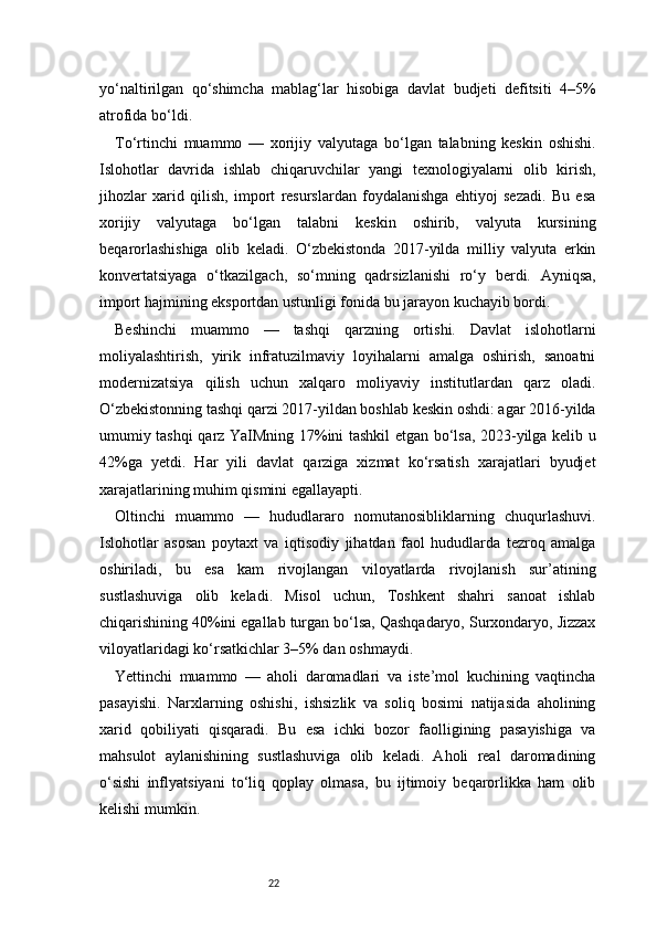 22yo‘naltirilgan   qo‘shimcha   mablag‘lar   hisobiga   davlat   budjeti   defitsiti   4–5%
atrofida bo‘ldi.
To‘rtinchi   muammo   —   xorijiy   valyutaga   bo‘lgan   talabning   keskin   oshishi.
Islohotlar   davrida   ishlab   chiqaruvchilar   yangi   texnologiyalarni   olib   kirish,
jihozlar   xarid   qilish,   import   resurslardan   foydalanishga   ehtiyoj   sezadi.   Bu   esa
xorijiy   valyutaga   bo‘lgan   talabni   keskin   oshirib,   valyuta   kursining
beqarorlashishiga   olib   keladi.   O‘zbekistonda   2017-yilda   milliy   valyuta   erkin
konvertatsiyaga   o‘tkazilgach,   so‘mning   qadrsizlanishi   ro‘y   berdi.   Ayniqsa,
import hajmining eksportdan ustunligi fonida bu jarayon kuchayib bordi.
Beshinchi   muammo   —   tashqi   qarzning   ortishi.   Davlat   islohotlarni
moliyalashtirish,   yirik   infratuzilmaviy   loyihalarni   amalga   oshirish,   sanoatni
modernizatsiya   qilish   uchun   xalqaro   moliyaviy   institutlardan   qarz   oladi.
O‘zbekistonning tashqi qarzi 2017-yildan boshlab keskin oshdi: agar 2016-yilda
umumiy tashqi qarz YaIMning 17%ini tashkil etgan bo‘lsa, 2023-yilga kelib u
42%ga   yetdi.   Har   yili   davlat   qarziga   xizmat   ko‘rsatish   xarajatlari   byudjet
xarajatlarining muhim qismini egallayapti.
Oltinchi   muammo   —   hududlararo   nomutanosibliklarning   chuqurlashuvi.
Islohotlar   asosan   poytaxt   va   iqtisodiy   jihatdan   faol   hududlarda   tezroq   amalga
oshiriladi,   bu   esa   kam   rivojlangan   viloyatlarda   rivojlanish   sur’atining
sustlashuviga   olib   keladi.   Misol   uchun,   Toshkent   shahri   sanoat   ishlab
chiqarishining 40%ini egallab turgan bo‘lsa, Qashqadaryo, Surxondaryo, Jizzax
viloyatlaridagi ko‘rsatkichlar 3–5% dan oshmaydi.
Yettinchi   muammo   —   aholi   daromadlari   va   iste’mol   kuchining   vaqtincha
pasayishi.   Narxlarning   oshishi,   ishsizlik   va   soliq   bosimi   natijasida   aholining
xarid   qobiliyati   qisqaradi.   Bu   esa   ichki   bozor   faolligining   pasayishiga   va
mahsulot   aylanishining   sustlashuviga   olib   keladi.   Aholi   real   daromadining
o‘sishi   inflyatsiyani   to‘liq   qoplay   olmasa,   bu   ijtimoiy   beqarorlikka   ham   olib
kelishi mumkin. 