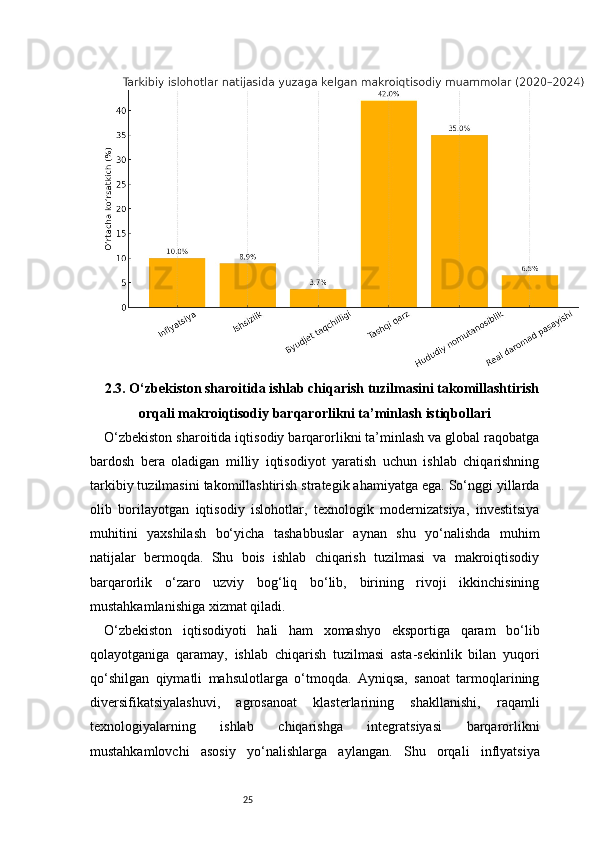 252.3. O‘zbekiston sharoitida ishlab chiqarish tuzilmasini takomillashtirish
orqali makroiqtisodiy barqarorlikni ta’minlash istiqbollari
O‘zbekiston sharoitida iqtisodiy barqarorlikni ta’minlash va global raqobatga
bardosh   bera   oladigan   milliy   iqtisodiyot   yaratish   uchun   ishlab   chiqarishning
tarkibiy tuzilmasini takomillashtirish strategik ahamiyatga ega. So‘nggi yillarda
olib   borilayotgan   iqtisodiy   islohotlar,   texnologik   modernizatsiya,   investitsiya
muhitini   yaxshilash   bo‘yicha   tashabbuslar   aynan   shu   yo‘nalishda   muhim
natijalar   bermoqda.   Shu   bois   ishlab   chiqarish   tuzilmasi   va   makroiqtisodiy
barqarorlik   o‘zaro   uzviy   bog‘liq   bo‘lib,   birining   rivoji   ikkinchisining
mustahkamlanishiga xizmat qiladi.
O‘zbekiston   iqtisodiyoti   hali   ham   xomashyo   eksportiga   qaram   bo‘lib
qolayotganiga   qaramay,   ishlab   chiqarish   tuzilmasi   asta-sekinlik   bilan   yuqori
qo‘shilgan   qiymatli   mahsulotlarga   o‘tmoqda.   Ayniqsa,   sanoat   tarmoqlarining
diversifikatsiyalashuvi,   agrosanoat   klasterlarining   shakllanishi,   raqamli
texnologiyalarning   ishlab   chiqarishga   integratsiyasi   barqarorlikni
mustahkamlovchi   asosiy   yo‘nalishlarga   aylangan.   Shu   orqali   inflyatsiya 