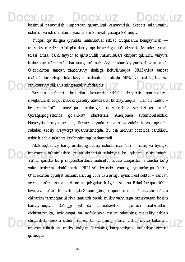 26bosimini   pasaytirish,   importdan   qaramlikni   kamaytirish,   eksport   salohiyatini
oshirish va ish o‘rinlarini yaratish imkoniyati yuzaga kelmoqda.
Yuqori   qo‘shilgan   qiymatli   mahsulotlar   ishlab   chiqarishni   kengaytirish   —
iqtisodiy   o‘sishni   sifat   jihatdan   yangi   bosqichga   olib   chiqadi.   Masalan,   paxta
tolasi   emas,   balki   tayyor   to‘qimachilik   mahsulotlari   eksport   qilinishi   valyuta
tushumlarini bir necha barobarga oshiradi. Aynan shunday yondashuvlar orqali
O‘zbekiston   sanoati   zamonaviy   shaklga   keltirilmoqda.   2023-yilda   sanoat
mahsulotlari   eksportida   tayyor   mahsulotlar   ulushi   50%   dan   oshdi,   bu   esa
strukturaviy siljishlarning amaliy ifodasidir.
Bundan   tashqari,   hududlar   kesimida   ishlab   chiqarish   markazlarini
rivojlantirish orqali makroiqtisodiy muvozanat kuchaymoqda. “Har bir hudud –
bir   mahsulot”   tamoyiliga   asoslangan   ixtisoslashuv   yondashuvi   orqali
Qoraqalpog‘istonda   go‘sht-sut   klasterlari,   Andijonda   avtomobilsozlik,
Navoiyda   kimyo   sanoati,   Surxondaryoda   meva-sabzavotchilik   va   logistika
sohalari   asosiy   drayverga   aylantirilmoqda.   Bu   esa   mehnat   bozorida   bandlikni
oshirib, ichki talab va iste’molni rag‘batlantiradi.
Makroiqtisodiy   barqarorlikning   asosiy   ustunlaridan   biri   —   soliq   va   byudjet
intizomini   ta’minlashda   ishlab   chiqarish   salohiyati   hal   qiluvchi   o‘rin   tutadi.
Ya’ni,   qancha   ko‘p   raqobatbardosh   mahsulot   ishlab   chiqarilsa,   shuncha   ko‘p
soliq   tushumi   shakllanadi.   2024-yil   birinchi   choragi   yakunlariga   ko‘ra,
O‘zbekiston byudjet tushumlarining 65% dan ortig‘i aynan real sektor – sanoat,
xizmat   ko‘rsatish   va   qishloq   xo‘jaligidan   kelgan.   Bu   esa   fiskal   barqarorlikka
bevosita   ta’sir   ko‘rsatmoqda.Shuningdek,   import   o‘rnini   bosuvchi   ishlab
chiqarish  tarmoqlarini  rivojlantirish  orqali  milliy valyutaga  tushayotgan  bosim
kamaymoqda.   So‘nggi   yillarda   farmatsevtika,   qurilish   materiallari,
elektrotexnika,   oziq-ovqat   va   neft-kimyo   mahsulotlarining   mahalliy   ishlab
chiqarilishi   keskin   oshdi.   Bu   esa   bir   vaqtning   o‘zida   tashqi   savdo   balansini
muvozanatlash   va   milliy   valyuta   kursining   barqarorligini   saqlashga   xizmat
qilmoqda. 