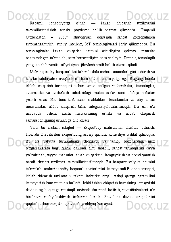 27Raqamli   iqtisodiyotga   o‘tish   —   ishlab   chiqarish   tuzilmasini
takomillashtirishda   asosiy   poydevor   bo‘lib   xizmat   qilmoqda.   “Raqamli
O‘zbekiston   –   2030”   strategiyasi   doirasida   sanoat   korxonalarida
avtomatlashtirish,   sun’iy   intellekt,   IoT   texnologiyalari   joriy   qilinmoqda.   Bu
texnologiyalar   ishlab   chiqarish   hajmini   oshiribgina   qolmay,   resurslar
tejamkorligini  ta’minlab, narx barqarorligini  ham  saqlaydi. Demak, texnologik
yangilanish bevosita inflyatsiyani jilovlash omili bo‘lib xizmat qiladi.
Makroiqtisodiy barqarorlikni ta’minlashda mehnat unumdorligini oshirish va
kadrlar  salohiyatini  rivojlantirish ham  muhim ahamiyatga ega. Bugungi  kunda
ishlab   chiqarish   tarmoqlari   uchun   zarur   bo‘lgan   muhandislar,   texnologlar,
avtomatika   va   dasturlash   sohalaridagi   mutaxassislar   soni   talabga   nisbatan
yetarli   emas.   Shu   bois   kasb-hunar   maktablari,   texnikumlar   va   oliy   ta’lim
muassasalari   ishlab   chiqarish   bilan   integratsiyalashtirilmoqda.   Bu   esa,   o‘z
navbatida,   ishchi   kuchi   malakasining   ortishi   va   ishlab   chiqarish
samaradorligining oshishiga olib keladi.
Yana   bir   muhim   istiqbol   —   eksportbop   mahsulotlar   ulushini   oshirish.
Hozirda   O‘zbekiston   eksportining   asosiy   qismini   xomashyo   tashkil   qilmoqda.
Bu   esa   valyuta   tushumlarini   cheklaydi   va   tashqi   bozorlardagi   narx
o‘zgarishlariga   bog‘liqlikni   oshiradi.   Shu   sababli,   sanoat   tarmoqlarini   qayta
yo‘naltirish,   tayyor   mahsulot   ishlab   chiqarishni   kengaytirish   va   brend   yaratish
orqali   eksport   tuzilmasi   takomillashtirilmoqda.   Bu   barqaror   valyuta   oqimini
ta’minlab,   makroiqtisodiy   beqarorlik   xatarlarini   kamaytiradi.Bundan   tashqari,
ishlab   chiqarish   tuzilmasini   takomillashtirish   orqali   tashqi   qarzga   qaramlikni
kamaytirish ham mumkin bo‘ladi. Ichki ishlab chiqarish bazasining kengayishi
davlatning   budjetiga   mustaqil   ravishda   daromad   keltirib,   investitsiyalarni   o‘z
hisobidan   moliyalashtirish   imkonini   beradi.   Shu   bois   davlat   xarajatlarini
qoplash uchun xorijdan qarz olishga ehtiyoj kamayadi.