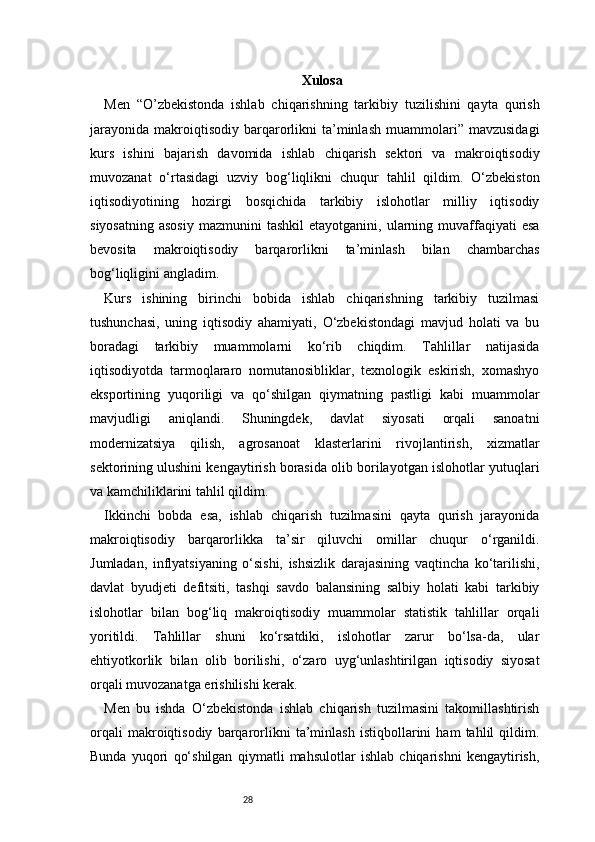 28 Xulosa
Men   “O’zbekistonda   ishlab   chiqarishning   tarkibiy   tuzilishini   qayta   qurish
jarayonida   makroiqtisodiy   barqarorlikni   ta’minlash   muammolari”   mavzusidagi
kurs   ishini   bajarish   davomida   ishlab   chiqarish   sektori   va   makroiqtisodiy
muvozanat   o‘rtasidagi   uzviy   bog‘liqlikni   chuqur   tahlil   qildim.   O‘zbekiston
iqtisodiyotining   hozirgi   bosqichida   tarkibiy   islohotlar   milliy   iqtisodiy
siyosatning   asosiy   mazmunini   tashkil  etayotganini,  ularning  muvaffaqiyati  esa
bevosita   makroiqtisodiy   barqarorlikni   ta’minlash   bilan   chambarchas
bog‘liqligini angladim.
Kurs   ishining   birinchi   bobida   ishlab   chiqarishning   tarkibiy   tuzilmasi
tushunchasi,   uning   iqtisodiy   ahamiyati,   O‘zbekistondagi   mavjud   holati   va   bu
boradagi   tarkibiy   muammolarni   ko‘rib   chiqdim.   Tahlillar   natijasida
iqtisodiyotda   tarmoqlararo   nomutanosibliklar,   texnologik   eskirish,   xomashyo
eksportining   yuqoriligi   va   qo‘shilgan   qiymatning   pastligi   kabi   muammolar
mavjudligi   aniqlandi.   Shuningdek,   davlat   siyosati   orqali   sanoatni
modernizatsiya   qilish,   agrosanoat   klasterlarini   rivojlantirish,   xizmatlar
sektorining ulushini kengaytirish borasida olib borilayotgan islohotlar yutuqlari
va kamchiliklarini tahlil qildim.
Ikkinchi   bobda   esa,   ishlab   chiqarish   tuzilmasini   qayta   qurish   jarayonida
makroiqtisodiy   barqarorlikka   ta’sir   qiluvchi   omillar   chuqur   o‘rganildi.
Jumladan,   inflyatsiyaning   o‘sishi,   ishsizlik   darajasining   vaqtincha   ko‘tarilishi,
davlat   byudjeti   defitsiti,   tashqi   savdo   balansining   salbiy   holati   kabi   tarkibiy
islohotlar   bilan   bog‘liq   makroiqtisodiy   muammolar   statistik   tahlillar   orqali
yoritildi.   Tahlillar   shuni   ko‘rsatdiki,   islohotlar   zarur   bo‘lsa-da,   ular
ehtiyotkorlik   bilan   olib   borilishi,   o‘zaro   uyg‘unlashtirilgan   iqtisodiy   siyosat
orqali muvozanatga erishilishi kerak.
Men   bu   ishda   O‘zbekistonda   ishlab   chiqarish   tuzilmasini   takomillashtirish
orqali   makroiqtisodiy   barqarorlikni   ta’minlash   istiqbollarini   ham   tahlil   qildim.
Bunda   yuqori   qo‘shilgan   qiymatli   mahsulotlar   ishlab   chiqarishni   kengaytirish, 
