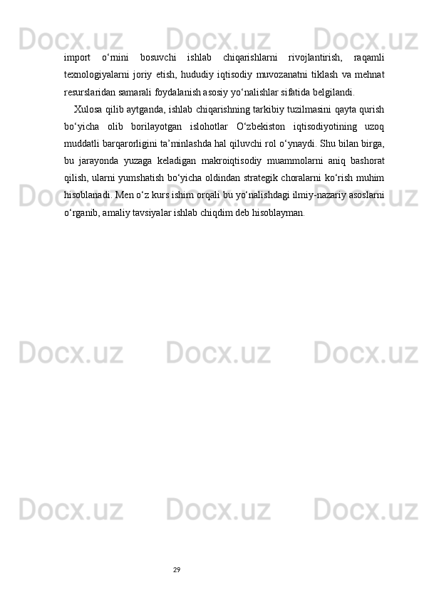 29import   o‘rnini   bosuvchi   ishlab   chiqarishlarni   rivojlantirish,   raqamli
texnologiyalarni   joriy   etish,   hududiy   iqtisodiy   muvozanatni   tiklash   va   mehnat
resurslaridan samarali foydalanish asosiy yo‘nalishlar sifatida belgilandi.
Xulosa qilib aytganda, ishlab chiqarishning tarkibiy tuzilmasini qayta qurish
bo‘yicha   olib   borilayotgan   islohotlar   O‘zbekiston   iqtisodiyotining   uzoq
muddatli barqarorligini ta’minlashda hal qiluvchi rol o‘ynaydi. Shu bilan birga,
bu   jarayonda   yuzaga   keladigan   makroiqtisodiy   muammolarni   aniq   bashorat
qilish, ularni yumshatish bo‘yicha oldindan strategik choralarni ko‘rish muhim
hisoblanadi. Men o‘z kurs ishim orqali bu yo‘nalishdagi ilmiy-nazariy asoslarni
o‘rganib, amaliy tavsiyalar ishlab chiqdim deb hisoblayman. 