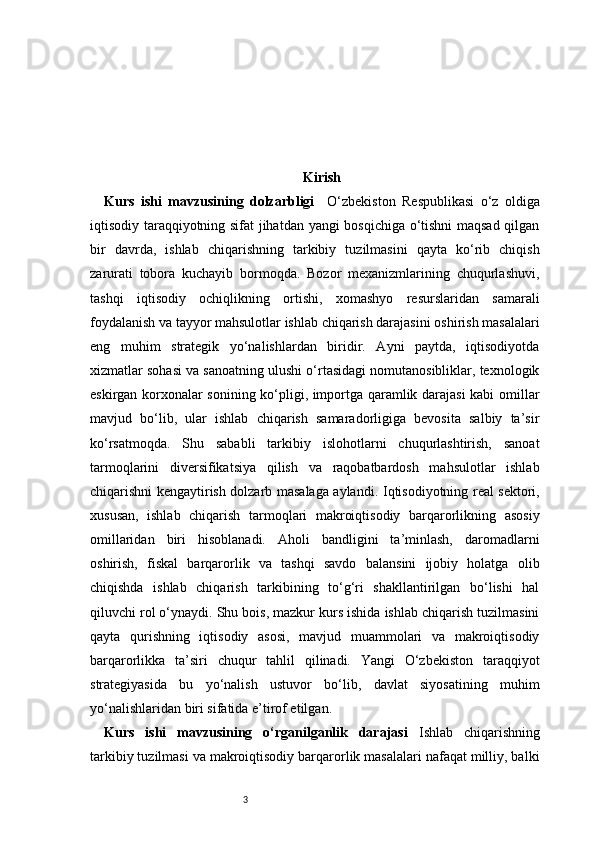 3 Kirish
Kurs   ishi   mavzusining   dolzarbligi     O‘zbekiston   Respublikasi   o‘z   oldiga
iqtisodiy taraqqiyotning sifat jihatdan yangi bosqichiga o‘tishni maqsad qilgan
bir   davrda,   ishlab   chiqarishning   tarkibiy   tuzilmasini   qayta   ko‘rib   chiqish
zarurati   tobora   kuchayib   bormoqda.   Bozor   mexanizmlarining   chuqurlashuvi,
tashqi   iqtisodiy   ochiqlikning   ortishi,   xomashyo   resurslaridan   samarali
foydalanish va tayyor mahsulotlar ishlab chiqarish darajasini oshirish masalalari
eng   muhim   strategik   yo‘nalishlardan   biridir.   Ayni   paytda,   iqtisodiyotda
xizmatlar sohasi va sanoatning ulushi o‘rtasidagi nomutanosibliklar, texnologik
eskirgan korxonalar sonining ko‘pligi, importga qaramlik darajasi kabi omillar
mavjud   bo‘lib,   ular   ishlab   chiqarish   samaradorligiga   bevosita   salbiy   ta’sir
ko‘rsatmoqda.   Shu   sababli   tarkibiy   islohotlarni   chuqurlashtirish,   sanoat
tarmoqlarini   diversifikatsiya   qilish   va   raqobatbardosh   mahsulotlar   ishlab
chiqarishni kengaytirish dolzarb masalaga aylandi.   Iqtisodiyotning real sektori,
xususan,   ishlab   chiqarish   tarmoqlari   makroiqtisodiy   barqarorlikning   asosiy
omillaridan   biri   hisoblanadi.   Aholi   bandligini   ta’minlash,   daromadlarni
oshirish,   fiskal   barqarorlik   va   tashqi   savdo   balansini   ijobiy   holatga   olib
chiqishda   ishlab   chiqarish   tarkibining   to‘g‘ri   shakllantirilgan   bo‘lishi   hal
qiluvchi rol o‘ynaydi. Shu bois, mazkur kurs ishida ishlab chiqarish tuzilmasini
qayta   qurishning   iqtisodiy   asosi,   mavjud   muammolari   va   makroiqtisodiy
barqarorlikka   ta’siri   chuqur   tahlil   qilinadi.   Yangi   O‘zbekiston   taraqqiyot
strategiyasida   bu   yo‘nalish   ustuvor   bo‘lib,   davlat   siyosatining   muhim
yo‘nalishlaridan biri sifatida e’tirof etilgan.
Kurs   ishi   mavzusining   o‘rganilganlik   darajasi   Ishlab   chiqarishning
tarkibiy tuzilmasi va makroiqtisodiy barqarorlik masalalari nafaqat milliy, balki 