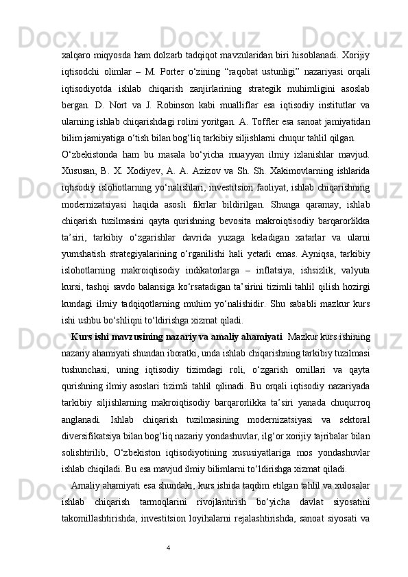 4xalqaro miqyosda ham dolzarb tadqiqot mavzularidan biri hisoblanadi. Xorijiy
iqtisodchi   olimlar   –   M.   Porter   o‘zining   “raqobat   ustunligi”   nazariyasi   orqali
iqtisodiyotda   ishlab   chiqarish   zanjirlarining   strategik   muhimligini   asoslab
bergan.   D.   Nort   va   J.   Robinson   kabi   mualliflar   esa   iqtisodiy   institutlar   va
ularning ishlab chiqarishdagi rolini yoritgan. A. Toffler esa sanoat jamiyatidan
bilim jamiyatiga o‘tish bilan bog‘liq tarkibiy siljishlarni chuqur tahlil qilgan.
O‘zbekistonda   ham   bu   masala   bo‘yicha   muayyan   ilmiy   izlanishlar   mavjud.
Xususan,   B.   X.   Xodiyev,   A.   A.   Azizov   va   Sh.   Sh.   Xakimovlarning   ishlarida
iqtisodiy islohotlarning yo‘nalishlari, investitsion faoliyat, ishlab chiqarishning
modernizatsiyasi   haqida   asosli   fikrlar   bildirilgan.   Shunga   qaramay,   ishlab
chiqarish   tuzilmasini   qayta   qurishning   bevosita   makroiqtisodiy   barqarorlikka
ta’siri,   tarkibiy   o‘zgarishlar   davrida   yuzaga   keladigan   xatarlar   va   ularni
yumshatish   strategiyalarining   o‘rganilishi   hali   yetarli   emas.   Ayniqsa,   tarkibiy
islohotlarning   makroiqtisodiy   indikatorlarga   –   inflatsiya,   ishsizlik,   valyuta
kursi, tashqi  savdo balansiga  ko‘rsatadigan ta’sirini tizimli tahlil  qilish hozirgi
kundagi   ilmiy   tadqiqotlarning   muhim   yo‘nalishidir.   Shu   sababli   mazkur   kurs
ishi ushbu bo‘shliqni to‘ldirishga xizmat qiladi.
Kurs ishi mavzusining nazariy va amaliy ahamiyati    Mazkur kurs ishining
nazariy ahamiyati shundan iboratki, unda ishlab chiqarishning tarkibiy tuzilmasi
tushunchasi,   uning   iqtisodiy   tizimdagi   roli,   o‘zgarish   omillari   va   qayta
qurishning   ilmiy   asoslari   tizimli   tahlil   qilinadi.   Bu   orqali   iqtisodiy   nazariyada
tarkibiy   siljishlarning   makroiqtisodiy   barqarorlikka   ta’siri   yanada   chuqurroq
anglanadi.   Ishlab   chiqarish   tuzilmasining   modernizatsiyasi   va   sektoral
diversifikatsiya bilan bog‘liq nazariy yondashuvlar, ilg‘or xorijiy tajribalar bilan
solishtirilib,   O‘zbekiston   iqtisodiyotining   xususiyatlariga   mos   yondashuvlar
ishlab chiqiladi. Bu esa mavjud ilmiy bilimlarni to‘ldirishga xizmat qiladi.
Amaliy ahamiyati esa shundaki, kurs ishida taqdim etilgan tahlil va xulosalar
ishlab   chiqarish   tarmoqlarini   rivojlantirish   bo‘yicha   davlat   siyosatini
takomillashtirishda,   investitsion   loyihalarni   rejalashtirishda,   sanoat   siyosati   va 