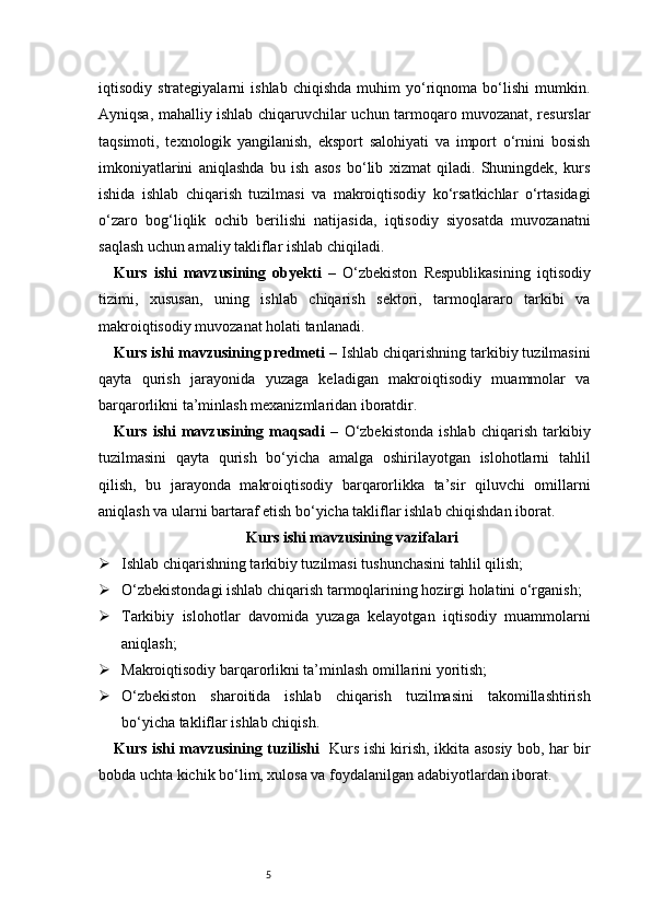 5iqtisodiy   strategiyalarni   ishlab   chiqishda   muhim   yo‘riqnoma   bo‘lishi   mumkin.
Ayniqsa, mahalliy ishlab chiqaruvchilar uchun tarmoqaro muvozanat, resurslar
taqsimoti,   texnologik   yangilanish,   eksport   salohiyati   va   import   o‘rnini   bosish
imkoniyatlarini   aniqlashda   bu   ish   asos   bo‘lib   xizmat   qiladi.   Shuningdek,   kurs
ishida   ishlab   chiqarish   tuzilmasi   va   makroiqtisodiy   ko‘rsatkichlar   o‘rtasidagi
o‘zaro   bog‘liqlik   ochib   berilishi   natijasida,   iqtisodiy   siyosatda   muvozanatni
saqlash uchun amaliy takliflar ishlab chiqiladi.
Kurs   ishi   mavzusining   obyekti   –   O‘zbekiston   Respublikasining   iqtisodiy
tizimi,   xususan,   uning   ishlab   chiqarish   sektori,   tarmoqlararo   tarkibi   va
makroiqtisodiy muvozanat holati tanlanadi.
Kurs ishi mavzusining predmeti   –  I shlab chiqarishning tarkibiy tuzilmasini
qayta   qurish   jarayonida   yuzaga   keladigan   makroiqtisodiy   muammolar   va
barqarorlikni ta’minlash mexanizmlaridan iboratdir.
Kurs   ishi   mavzusining   maqsadi   –   O‘zbekistonda   ishlab   chiqarish   tarkibiy
tuzilmasini   qayta   qurish   bo‘yicha   amalga   oshirilayotgan   islohotlarni   tahlil
qilish,   bu   jarayonda   makroiqtisodiy   barqarorlikka   ta’sir   qiluvchi   omillarni
aniqlash va ularni bartaraf etish bo‘yicha takliflar ishlab chiqishdan iborat.
Kurs ishi mavzusining vazifalari
 Ishlab chiqarishning tarkibiy tuzilmasi tushunchasini tahlil qilish;
 O‘zbekistondagi ishlab chiqarish tarmoqlarining hozirgi holatini o‘rganish;
 Tarkibiy   islohotlar   davomida   yuzaga   kelayotgan   iqtisodiy   muammolarni
aniqlash;
 Makroiqtisodiy barqarorlikni ta’minlash omillarini yoritish;
 O‘zbekiston   sharoitida   ishlab   chiqarish   tuzilmasini   takomillashtirish
bo‘yicha takliflar ishlab chiqish.
Kurs ishi mavzusining tuzilishi    Kurs ishi kirish, ikkita asosiy bob, har bir
bobda uchta kichik bo‘lim, xulosa va foydalanilgan adabiyotlardan iborat. 