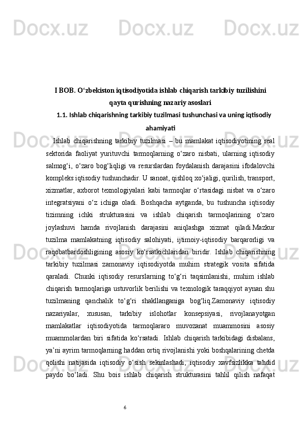 6I BOB. O‘zbekiston iqtisodiyotida ishlab chiqarish tarkibiy tuzilishini
qayta qurishning nazariy asoslari
1.1. Ishlab chiqarishning tarkibiy tuzilmasi tushunchasi va uning iqtisodiy
ahamiyati
Ishlab   chiqarishning   tarkibiy   tuzilmasi   –   bu   mamlakat   iqtisodiyotining   real
sektorida   faoliyat   yurituvchi   tarmoqlarning   o‘zaro   nisbati,   ularning   iqtisodiy
salmog‘i,   o‘zaro   bog‘liqligi   va   resurslardan   foydalanish   darajasini   ifodalovchi
kompleks iqtisodiy tushunchadir. U sanoat, qishloq xo‘jaligi, qurilish, transport,
xizmatlar,   axborot   texnologiyalari   kabi   tarmoqlar   o‘rtasidagi   nisbat   va   o‘zaro
integratsiyani   o‘z   ichiga   oladi.   Boshqacha   aytganda,   bu   tushuncha   iqtisodiy
tizimning   ichki   strukturasini   va   ishlab   chiqarish   tarmoqlarining   o‘zaro
joylashuvi   hamda   rivojlanish   darajasini   aniqlashga   xizmat   qiladi.Mazkur
tuzilma   mamlakatning   iqtisodiy   salohiyati,   ijtimoiy-iqtisodiy   barqarorligi   va
raqobatbardoshligining   asosiy   ko‘rsatkichlaridan   biridir.   Ishlab   chiqarishning
tarkibiy   tuzilmasi   zamonaviy   iqtisodiyotda   muhim   strategik   vosita   sifatida
qaraladi.   Chunki   iqtisodiy   resurslarning   to‘g‘ri   taqsimlanishi,   muhim   ishlab
chiqarish   tarmoqlariga   ustuvorlik   berilishi   va   texnologik   taraqqiyot   aynan   shu
tuzilmaning   qanchalik   to‘g‘ri   shakllanganiga   bog‘liq.Zamonaviy   iqtisodiy
nazariyalar,   xususan,   tarkibiy   islohotlar   konsepsiyasi,   rivojlanayotgan
mamlakatlar   iqtisodiyotida   tarmoqlararo   muvozanat   muammosini   asosiy
muammolardan   biri   sifatida   ko‘rsatadi.   Ishlab   chiqarish   tarkibidagi   disbalans,
ya’ni ayrim tarmoqlarning haddan ortiq rivojlanishi yoki boshqalarining chetda
qolishi   natijasida   iqtisodiy   o‘sish   sekinlashadi,   iqtisodiy   xavfsizlikka   tahdid
paydo   bo‘ladi.   Shu   bois   ishlab   chiqarish   strukturasini   tahlil   qilish   nafaqat 