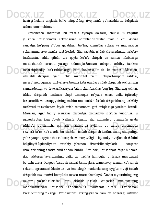 7hozirgi   holatni   anglash,   balki   istiqboldagi   rivojlanish   yo‘nalishlarini   belgilash
uchun ham muhimdir.
O‘zbekiston   sharoitida   bu   masala   ayniqsa   dolzarb,   chunki   mustaqillik
yillarida   iqtisodiyotda   sektorlararo   nomutanosibliklar   mavjud   edi.   Avval
sanoatga   ko‘proq   e’tibor   qaratilgan   bo‘lsa,   xizmatlar   sohasi   va   innovatsion
sohalarning  rivojlanishi   sust   kechdi.  Shu  sababli,   ishlab  chiqarishning  tarkibiy
tuzilmasini   tahlil   qilish,   uni   qayta   ko‘rib   chiqish   va   zamon   talablariga
moslashtirish   zarurati   yuzaga   kelmoqda.Bundan   tashqari   tarkibiy   tuzilma
makroiqtisodiy   ko‘rsatkichlarga   ham   bevosita   ta’sir   ko‘rsatadi.   Masalan,
ishsizlik   darajasi,   yalpi   ichki   mahsulot   hajmi,   eksport-import   saldosi,
investitsion oqimlar, inflyatsiya bosimi kabi omillar ishlab chiqarish sektorining
samaradorligi  va  diversifikatsiyasi   bilan chambarchas   bog‘liq.  Shuning  uchun,
ishlab   chiqarish   tuzilmasi   faqat   tarmoqlar   ro‘yxati   emas,   balki   iqtisodiy
barqarorlik va taraqqiyotning muhim  me’zonidir. Ishlab  chiqarishning  tarkibiy
tuzilmasi   resurslardan   foydalanish   samaradorligini   aniqlashga   yordam   beradi.
Masalan,   agar   tabiiy   resurslar   eksportga   xomashyo   sifatida   yuborilsa,   u
iqtisodiyotga   kam   foyda   keltiradi.   Ammo   shu   xomashyo   o‘zimizda   qayta
ishlanib,   qo‘shimcha   qiymatli   mahsulotga   aylansa,   bu   milliy   daromadga
sezilarli ta’sir ko‘rsatadi. Bu jihatdan, ishlab chiqarish tuzilmasining chuqurligi,
ya’ni yuqori qayta ishlash bosqichlari mavjudligi – iqtisodiy rivojlanish sifatini
belgilaydi.Iqtisodiyotni   tarkibiy   jihatdan   diversifikatsiyalash   –   barqaror
rivojlanishning   asosiy   omillaridan   biridir.   Shu   bois,   iqtisodiyot   faqat   bir   yoki
ikki   sektorga   tayanmasligi,   balki   bir   nechta   tarmoqlar   o‘rtasida   muvozanat
bo‘lishi zarur. Raqobatbardosh sanoat tarmoqlari, zamonaviy xizmat ko‘rsatish
sektori, agrosanoat klasterlari va texnologik markazlarning uyg‘un rivoji ishlab
chiqarish tuzilmasini kompleks tarzda mustahkamlaydi.Davlat siyosatining eng
muhim   yo‘nalishlaridan   biri   sifatida   ishlab   chiqarish   tuzilmasining
modernizatsiyasi   iqtisodiy   islohotlarning   markazida   turadi.   O‘zbekiston
Prezidentining   “Yangi   O‘zbekiston”   strategiyasida   ham   bu   boradagi   ustuvor 