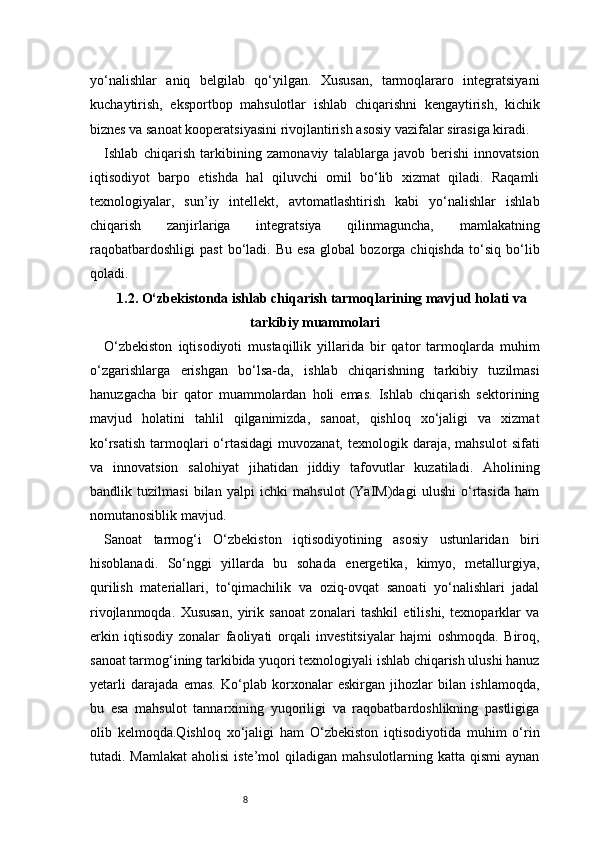 8yo‘nalishlar   aniq   belgilab   qo‘yilgan.   Xususan,   tarmoqlararo   integratsiyani
kuchaytirish,   eksportbop   mahsulotlar   ishlab   chiqarishni   kengaytirish,   kichik
biznes va sanoat kooperatsiyasini rivojlantirish asosiy vazifalar sirasiga kiradi.
Ishlab   chiqarish   tarkibining   zamonaviy   talablarga   javob   berishi   innovatsion
iqtisodiyot   barpo   etishda   hal   qiluvchi   omil   bo‘lib   xizmat   qiladi.   Raqamli
texnologiyalar,   sun’iy   intellekt,   avtomatlashtirish   kabi   yo‘nalishlar   ishlab
chiqarish   zanjirlariga   integratsiya   qilinmaguncha,   mamlakatning
raqobatbardoshligi   past   bo‘ladi.   Bu   esa   global   bozorga   chiqishda   to‘siq   bo‘lib
qoladi.
1.2. O‘zbekistonda ishlab chiqarish tarmoqlarining mavjud holati va
tarkibiy muammolari
O‘zbekiston   iqtisodiyoti   mustaqillik   yillarida   bir   qator   tarmoqlarda   muhim
o‘zgarishlarga   erishgan   bo‘lsa-da,   ishlab   chiqarishning   tarkibiy   tuzilmasi
hanuzgacha   bir   qator   muammolardan   holi   emas.   Ishlab   chiqarish   sektorining
mavjud   holatini   tahlil   qilganimizda,   sanoat,   qishloq   xo‘jaligi   va   xizmat
ko‘rsatish  tarmoqlari  o‘rtasidagi  muvozanat,  texnologik  daraja,  mahsulot  sifati
va   innovatsion   salohiyat   jihatidan   jiddiy   tafovutlar   kuzatiladi.   Aholining
bandlik   tuzilmasi   bilan   yalpi   ichki   mahsulot   (YaIM)dagi   ulushi   o‘rtasida   ham
nomutanosiblik mavjud.
Sanoat   tarmog‘i   O‘zbekiston   iqtisodiyotining   asosiy   ustunlaridan   biri
hisoblanadi.   So‘nggi   yillarda   bu   sohada   energetika,   kimyo,   metallurgiya,
qurilish   materiallari,   to‘qimachilik   va   oziq-ovqat   sanoati   yo‘nalishlari   jadal
rivojlanmoqda.   Xususan,   yirik   sanoat   zonalari   tashkil   etilishi,   texnoparklar   va
erkin   iqtisodiy   zonalar   faoliyati   orqali   investitsiyalar   hajmi   oshmoqda.   Biroq,
sanoat tarmog‘ining tarkibida yuqori texnologiyali ishlab chiqarish ulushi hanuz
yetarli   darajada   emas.   Ko‘plab   korxonalar   eskirgan   jihozlar   bilan   ishlamoqda,
bu   esa   mahsulot   tannarxining   yuqoriligi   va   raqobatbardoshlikning   pastligiga
olib   kelmoqda.Qishloq   xo‘jaligi   ham   O‘zbekiston   iqtisodiyotida   muhim   o‘rin
tutadi. Mamlakat  aholisi  iste’mol   qiladigan mahsulotlarning  katta  qismi  aynan 
