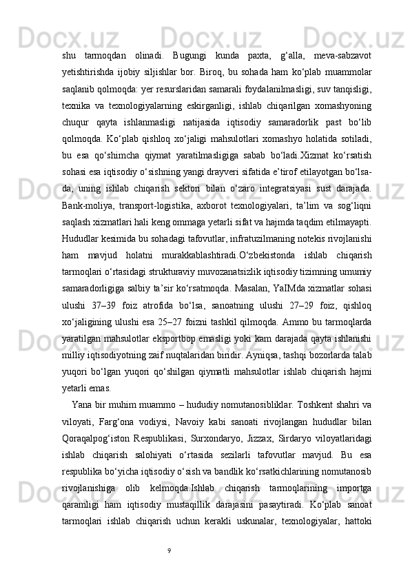 9shu   tarmoqdan   olinadi.   Bugungi   kunda   paxta,   g‘alla,   meva-sabzavot
yetishtirishda   ijobiy   siljishlar   bor.   Biroq,   bu   sohada   ham   ko‘plab   muammolar
saqlanib qolmoqda: yer resurslaridan samarali foydalanilmasligi, suv tanqisligi,
texnika   va   texnologiyalarning   eskirganligi,   ishlab   chiqarilgan   xomashyoning
chuqur   qayta   ishlanmasligi   natijasida   iqtisodiy   samaradorlik   past   bo‘lib
qolmoqda.   Ko‘plab   qishloq   xo‘jaligi   mahsulotlari   xomashyo   holatida   sotiladi,
bu   esa   qo‘shimcha   qiymat   yaratilmasligiga   sabab   bo‘ladi.Xizmat   ko‘rsatish
sohasi esa iqtisodiy o‘sishning yangi drayveri sifatida e’tirof etilayotgan bo‘lsa-
da,   uning   ishlab   chiqarish   sektori   bilan   o‘zaro   integratsiyasi   sust   darajada.
Bank-moliya,   transport-logistika,   axborot   texnologiyalari,   ta’lim   va   sog‘liqni
saqlash xizmatlari hali keng ommaga yetarli sifat va hajmda taqdim etilmayapti.
Hududlar kesimida bu sohadagi tafovutlar, infratuzilmaning notekis rivojlanishi
ham   mavjud   holatni   murakkablashtiradi.O‘zbekistonda   ishlab   chiqarish
tarmoqlari o‘rtasidagi strukturaviy muvozanatsizlik iqtisodiy tizimning umumiy
samaradorligiga salbiy ta’sir ko‘rsatmoqda. Masalan, YaIMda xizmatlar sohasi
ulushi   37–39   foiz   atrofida   bo‘lsa,   sanoatning   ulushi   27–29   foiz,   qishloq
xo‘jaligining ulushi esa  25–27 foizni tashkil  qilmoqda. Ammo bu tarmoqlarda
yaratilgan mahsulotlar eksportbop emasligi yoki kam darajada qayta ishlanishi
milliy iqtisodiyotning zaif nuqtalaridan biridir. Ayniqsa, tashqi bozorlarda talab
yuqori   bo‘lgan   yuqori   qo‘shilgan   qiymatli   mahsulotlar   ishlab   chiqarish   hajmi
yetarli emas.
Yana bir muhim muammo – hududiy nomutanosibliklar. Toshkent shahri va
viloyati,   Farg‘ona   vodiysi,   Navoiy   kabi   sanoati   rivojlangan   hududlar   bilan
Qoraqalpog‘iston   Respublikasi,   Surxondaryo,   Jizzax,   Sirdaryo   viloyatlaridagi
ishlab   chiqarish   salohiyati   o‘rtasida   sezilarli   tafovutlar   mavjud.   Bu   esa
respublika bo‘yicha iqtisodiy o‘sish va bandlik ko‘rsatkichlarining nomutanosib
rivojlanishiga   olib   kelmoqda.Ishlab   chiqarish   tarmoqlarining   importga
qaramligi   ham   iqtisodiy   mustaqillik   darajasini   pasaytiradi.   Ko‘plab   sanoat
tarmoqlari   ishlab   chiqarish   uchun   kerakli   uskunalar,   texnologiyalar,   hattoki 