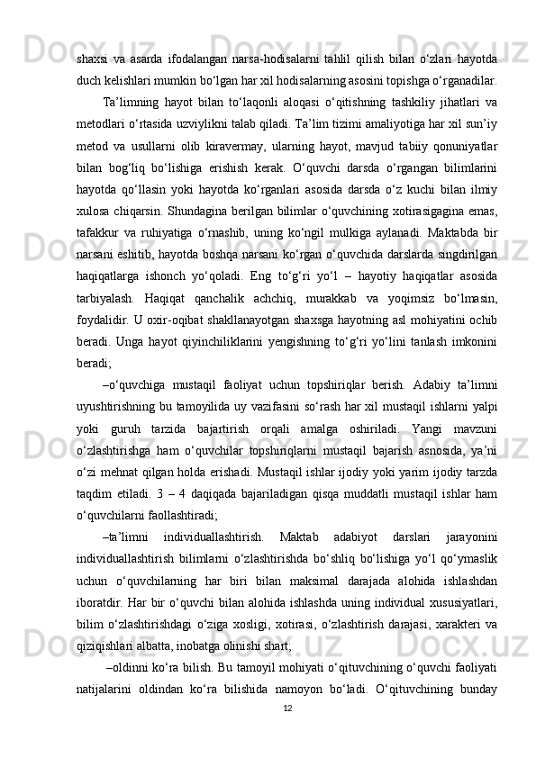 shaxsi   va   asarda   ifodalangan   narsa-hodisalarni   tahlil   qilish   bilan   o‘zlari   hayotda
duch kelishlari mumkin bo‘lgan har xil hodisalarning asosini topishga o‘rganadilar.
Ta’limning   hayot   bilan   to‘laqonli   aloqasi   o‘qitishning   tashkiliy   jihatlari   va
metodlari o‘rtasida uzviylikni talab qiladi. Ta’lim tizimi amaliyotiga har xil sun’iy
metod   va   usullarni   olib   kiravermay,   ularning   hayot,   mavjud   tabiiy   qonuniyatlar
bilan   bog‘liq   bo‘lishiga   erishish   kerak.   O‘quvchi   darsda   o‘rgangan   bilimlarini
hayotda   qo‘llasin   yoki   hayotda   ko‘rganlari   asosida   darsda   o‘z   kuchi   bilan   ilmiy
xulosa chiqarsin. Shundagina berilgan bilimlar o‘quvchining xotirasigagina emas,
tafakkur   va   ruhiyatiga   o‘rnashib,   uning   ko‘ngil   mulkiga   aylanadi.   Maktabda   bir
narsani eshitib, hayotda boshqa narsani ko‘rgan o‘quvchida darslarda singdirilgan
haqiqatlarga   ishonch   yo‘qoladi.   Eng   to‘g‘ri   yo‘l   –   hayotiy   haqiqatlar   asosida
tarbiyalash.   Haqiqat   qanchalik   achchiq,   murakkab   va   yoqimsiz   bo‘lmasin,
foydalidir. U oxir-oqibat shakllanayotgan shaxsga hayotning asl  mohiyatini ochib
beradi.   Unga   hayot   qiyinchiliklarini   yengishning   to‘g‘ri   yo‘lini   tanlash   imkonini
beradi;
– o‘quvchiga   mustaqil   faoliyat   uchun   topshiriqlar   berish.   Adabiy   ta’limni
uyushtirishning bu tamoyilida uy vazifasini so‘rash har xil mustaqil  ishlarni yalpi
yoki   guruh   tarzida   bajartirish   orqali   amalga   oshiriladi.   Yangi   mavzuni
o‘zlashtirishga   ham   o‘quvchilar   topshiriqlarni   mustaqil   bajarish   asnosida,   ya’ni
o‘zi  mehnat  qilgan holda erishadi. Mustaqil  ishlar ijodiy yoki yarim  ijodiy tarzda
taqdim   etiladi.   3   –   4   daqiqada   bajariladigan   qisqa   muddatli   mustaqil   ishlar   ham
o‘quvchilarni faollashtiradi;
– ta’limni   individuallashtirish.   Maktab   adabiyot   darslari   jarayonini
individuallashtirish   bilimlarni   o‘zlashtirishda   bo‘shliq   bo‘lishiga   yo‘l   qo‘ymaslik
uchun   o‘quvchilarning   har   biri   bilan   maksimal   darajada   alohida   ishlashdan
iboratdir. Har   bir   o‘quvchi   bilan alohida  ishlashda   uning individual  xususiyatlari,
bilim   o‘zlashtirishdagi   o‘ziga   xosligi,   xotirasi,   o‘zlashtirish   darajasi,   xarakteri   va
qiziqishlari albatta, inobatga olinishi shart;
  –oldinni ko‘ra bilish. Bu tamoyil mohiyati o‘qituvchining o‘quvchi faoliyati
natijalarini   oldindan   ko‘ra   bilishida   namoyon   bo‘ladi.   O‘qituvchining   bunday
12 
