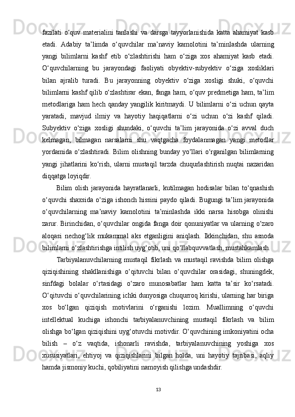 fazilati   o‘quv   materialini   tanlashi   va   darsga   tayyorlanishida   katta   ahamiyat   kasb
etadi.   Adabiy   ta’limda   o‘quvchilar   ma’naviy   kamolotini   ta’minlashda   ularning
yangi   bilimlarni   kashf   etib   o‘zlashtirishi   ham   o‘ziga   xos   ahamiyat   kasb   etadi.
O‘quvchilarning   bu   jarayondagi   faoliyati   obyektiv-subyektiv   o‘ziga   xosliklari
bilan   ajralib   turadi.   Bu   jarayonning   obyektiv   o‘ziga   xosligi   shuki,   o‘quvchi
bilimlarni kashf qilib o‘zlashtirar ekan, fanga ham, o‘quv predmetiga ham, ta’lim
metodlariga   ham   hech  qanday   yangilik   kiritmaydi.   U  bilimlarni   o‘zi   uchun   qayta
yaratadi,   mavjud   ilmiy   va   hayotiy   haqiqatlarni   o‘zi   uchun   o‘zi   kashf   qiladi.
Subyektiv   o‘ziga   xosligi   shundaki,   o‘quvchi   ta’lim   jarayonida   o‘zi   avval   duch
kelmagan,   bilmagan   narsalarni   shu   vaqtgacha   foydalanmagan   yangi   metodlar
yordamida o‘zlashtiradi. Bilim  olishning bunday yo‘llari  o‘rganilgan bilimlarning
yangi   jihatlarini   ko‘rish,   ularni   mustaqil   tarzda   chuqurlashtirish   nuqtai   nazaridan
diqqatga loyiqdir.
Bilim   olish   jarayonida   hayratlanarli,   kutilmagan   hodisalar   bilan   to‘qnashish
o‘quvchi  shaxsida  o‘ziga  ishonch hissini  paydo qiladi. Bugungi  ta’lim  jarayonida
o‘quvchilarning   ma’naviy   kamolotini   ta’minlashda   ikki   narsa   hisobga   olinishi
zarur. Birinchidan, o‘quvchilar ongida fanga doir  qonuniyatlar va ularning o‘zaro
aloqasi   nechog‘lik   mukammal   aks   etganligini   aniqlash.   Ikkinchidan,   shu   asnoda
bilimlarni o‘zlashtirishga intilish uyg‘otib, uni qo‘llabquvvatlash, mustahkamlash.
Tarbiyalanuvchilarning   mustaqil   fikrlash   va   mustaqil   ravishda   bilim   olishga
qiziqishining   shakllanishiga   o‘qituvchi   bilan   o‘quvchilar   orasidagi,   shuningdek,
sinfdagi   bolalar   o‘rtasidagi   o‘zaro   munosabatlar   ham   katta   ta’sir   ko‘rsatadi.
O‘qituvchi o‘quvchilarining ichki dunyosiga chuqurroq kirishi, ularning har biriga
xos   bo‘lgan   qiziqish   motivlarini   o‘rganishi   lozim.   Muallimning   o‘quvchi
intellektual   kuchiga   ishonchi   tarbiyalanuvchining   mustaqil   fikrlash   va   bilim
olishga bo‘lgan qiziqishini uyg‘otuvchi motivdir. O‘quvchining imkoniyatini ocha
bilish   –   o‘z   vaqtida,   ishonarli   ravishda,   tarbiyalanuvchining   yoshiga   xos
xususiyatlari,   ehtiyoj   va   qiziqishlarini   bilgan   holda,   uni   hayotiy   tajribasi,   aqliy
hamda jismoniy kuchi, qobiliyatini namoyish qilishga undashdir.
13 