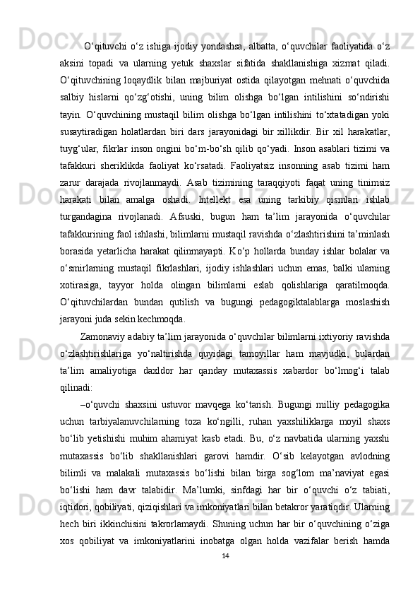   O‘qituvchi   o‘z   ishiga   ijodiy   yondashsa,   albatta,   o‘quvchilar   faoliyatida   o‘z
aksini   topadi   va   ularning   yetuk   shaxslar   sifatida   shakllanishiga   xizmat   qiladi.
O‘qituvchining   loqaydlik   bilan   majburiyat   ostida   qilayotgan   mehnati   o‘quvchida
salbiy   hislarni   qo‘zg‘otishi,   uning   bilim   olishga   bo‘lgan   intilishini   so‘ndirishi
tayin.   O‘quvchining   mustaqil   bilim   olishga   bo‘lgan   intilishini   to‘xtatadigan   yoki
susaytiradigan   holatlardan   biri   dars   jarayonidagi   bir   xillikdir.   Bir   xil   harakatlar,
tuyg‘ular,   fikrlar   inson   ongini   bo‘m-bo‘sh   qilib   qo‘yadi.   Inson   asablari   tizimi   va
tafakkuri   sheriklikda   faoliyat   ko‘rsatadi.   Faoliyatsiz   insonning   asab   tizimi   ham
zarur   darajada   rivojlanmaydi.   Asab   tizimining   taraqqiyoti   faqat   uning   tinimsiz
harakati   bilan   amalga   oshadi.   Intellekt   esa   uning   tarkibiy   qismlari   ishlab
turgandagina   rivojlanadi.   Afsuski,   bugun   ham   ta’lim   jarayonida   o‘quvchilar
tafakkurining faol ishlashi, bilimlarni mustaqil ravishda o‘zlashtirishini ta’minlash
borasida   yetarlicha   harakat   qilinmayapti.   Ko‘p   hollarda   bunday   ishlar   bolalar   va
o‘smirlarning   mustaqil   fikrlashlari,   ijodiy   ishlashlari   uchun   emas,   balki   ularning
xotirasiga,   tayyor   holda   olingan   bilimlarni   eslab   qolishlariga   qaratilmoqda.
O‘qituvchilardan   bundan   qutilish   va   bugungi   pedagogiktalablarga   moslashish
jarayoni juda sekin kechmoqda.
Zamonaviy adabiy ta’lim jarayonida o‘quvchilar bilimlarni ixtiyoriy ravishda
o‘zlashtirishlariga   yo‘naltirishda   quyidagi   tamoyillar   ham   mavjudki,   bulardan
ta’lim   amaliyotiga   daxldor   har   qanday   mutaxassis   xabardor   bo‘lmog‘i   talab
qilinadi:
– o‘quvchi   shaxsini   ustuvor   mavqega   ko‘tarish.   Bugungi   milliy   pedagogika
uchun   tarbiyalanuvchilarning   toza   ko‘ngilli,   ruhan   yaxshiliklarga   moyil   shaxs
bo‘lib   yetishishi   muhim   ahamiyat   kasb   etadi.   Bu,   o‘z   navbatida   ularning   yaxshi
mutaxassis   bo‘lib   shakllanishlari   garovi   hamdir.   O‘sib   kelayotgan   avlodning
bilimli   va   malakali   mutaxassis   bo‘lishi   bilan   birga   sog‘lom   ma’naviyat   egasi
bo‘lishi   ham   davr   talabidir.   Ma’lumki,   sinfdagi   har   bir   o‘quvchi   o‘z   tabiati,
iqtidori, qobiliyati, qiziqishlari va imkoniyatlari bilan betakror yaratiqdir. Ularning
hech   biri   ikkinchisini   takrorlamaydi.   Shuning   uchun   har   bir   o‘quvchining   o‘ziga
xos   qobiliyat   va   imkoniyatlarini   inobatga   olgan   holda   vazifalar   berish   hamda
14 