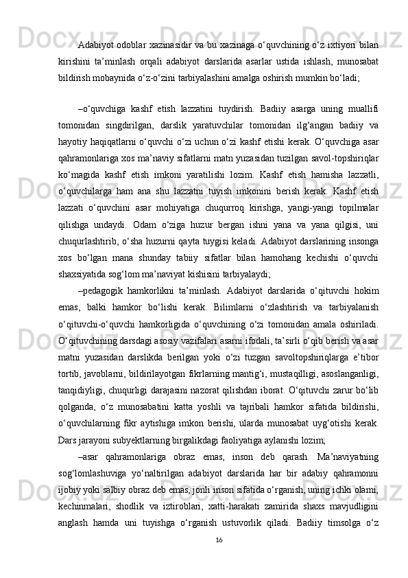 Adabiyot  odoblar  xazinasidir  va bu xazinaga  o‘quvchining o‘z ixtiyori  bilan
kirishini   ta’minlash   orqali   adabiyot   darslarida   asarlar   ustida   ishlash,   munosabat
bildirish mobaynida o‘z-o‘zini tarbiyalashini amalga oshirish mumkin bo‘ladi;
 
– o‘quvchiga   kashf   etish   lazzatini   tuydirish.   Badiiy   asarga   uning   muallifi
tomonidan   singdirilgan,   darslik   yaratuvchilar   tomonidan   ilg‘angan   badiiy   va
hayotiy haqiqatlarni o‘quvchi o‘zi uchun o‘zi kashf etishi  kerak. O‘quvchiga asar
qahramonlariga xos ma’naviy sifatlarni matn yuzasidan tuzilgan savol-topshiriqlar
ko‘magida   kashf   etish   imkoni   yaratilishi   lozim.   Kashf   etish   hamisha   lazzatli,
o‘quvchilarga   ham   ana   shu   lazzatni   tuyish   imkonini   berish   kerak.   Kashf   etish
lazzati   o‘quvchini   asar   mohiyatiga   chuqurroq   kirishga,   yangi-yangi   topilmalar
qilishga   undaydi.   Odam   o‘ziga   huzur   bergan   ishni   yana   va   yana   qilgisi,   uni
chuqurlashtirib, o‘sha huzurni qayta tuygisi  keladi. Adabiyot darslarining insonga
xos   bo‘lgan   mana   shunday   tabiiy   sifatlar   bilan   hamohang   kechishi   o‘quvchi
shaxsiyatida sog‘lom ma’naviyat kishisini tarbiyalaydi;
– pedagogik   hamkorlikni   ta’minlash.   Adabiyot   darslarida   o‘qituvchi   hokim
emas,   balki   hamkor   bo‘lishi   kerak.   Bilimlarni   o‘zlashtirish   va   tarbiyalanish
o‘qituvchi-o‘quvchi   hamkorligida   o‘quvchining   o‘zi   tomonidan   amala   oshiriladi.
O‘qituvchining darsdagi asosiy vazifalari asarni ifodali, ta’sirli o‘qib berish va asar
matni   yuzasidan   darslikda   berilgan   yoki   o‘zi   tuzgan   savoltopshiriqlarga   e’tibor
tortib, javoblarni, bildirilayotgan fikrlarning mantig‘i, mustaqilligi, asoslanganligi,
tanqidiyligi, chuqurligi darajasini nazorat qilishdan iborat. O‘qituvchi zarur bo‘lib
qolganda,   o‘z   munosabatini   katta   yoshli   va   tajribali   hamkor   sifatida   bildirishi,
o‘quvchilarning   fikr   aytishiga   imkon   berishi,   ularda   munosabat   uyg‘otishi   kerak.
Dars jarayoni subyektlarning birgalikdagi faoliyatiga aylanishi lozim;
– asar   qahramonlariga   obraz   emas,   inson   deb   qarash.   Ma’naviyatning
sog‘lomlashuviga   yo‘naltirilgan   adabiyot   darslarida   har   bir   adabiy   qahramonni
ijobiy yoki salbiy obraz deb emas, jonli inson sifatida o‘rganish, uning ichki olami,
kechinmalari,   shodlik   va   iztiroblari,   xatti-harakati   zamirida   shaxs   mavjudligini
anglash   hamda   uni   tuyishga   o‘rganish   ustuvorlik   qiladi.   Badiiy   timsolga   o‘z
16 