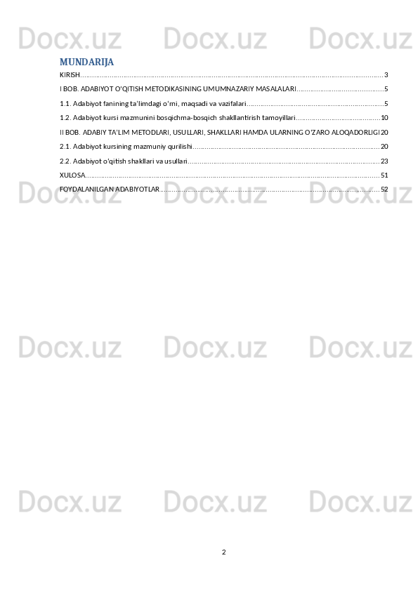 MUNDARIJA
KIRISH .......................................................................................................................................................... 3
I BOB. ADABIYOT O‘QITISH METODIKASINING UMUMNAZARIY MASALALARI ............................................ 5
1.1. Adabiyot fanining ta’limdagi o‘rni, maqsadi va vazifalari ...................................................................... 5
1.2. Adabiyot kursi mazmunini bosqichma-bosqich shakllantirish tamoyillari ........................................... 10
II BOB. ADABIY TA’LIM METODLARI, USULLARI, SHAKLLARI HAMDA ULARNING O‘ZARO ALOQADORLIGI 20
2.1. Adabiyot kursining mazmuniy qurilishi ............................................................................................... 20
2.2. Adabiyot o‘qitish shakllari va usullari. ................................................................................................. 23
XULOSA ...................................................................................................................................................... 51
FOYDALANILGAN ADABIYOTLAR ................................................................................................................ 52
2 