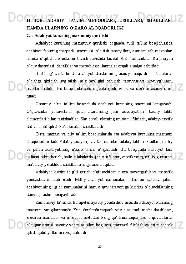 II   BOB.   ADABIY   TA’LIM   METODLARI,   USULLARI,   SHAKLLARI
HAMDA ULARNING O‘ZARO ALOQADORLIGI
2.1. Adabiyot kursining mazmuniy qurilishi
Adabiyot   kursining   mazmuniy   qurilishi   deganda,   turli   ta’lim   bosqichlarida
adabiyot   fanining   maqsadi,   mazmuni,   o‘qitish   tamoyillari,   asar   tanlash   mezonlari
hamda   o‘qitish   metodlarini   tizimli   ravishda   tashkil   etish   tushuniladi.   Bu   jarayon
o‘quv dasturlari, darsliklar va metodik qo‘llanmalar orqali amalga oshiriladi.
Boshlang‘ich   ta’limda   adabiyot   darslarining   asosiy   maqsadi   —   bolalarda
o‘qishga   qiziqish   uyg‘otish,   so‘z   boyligini   oshirish,   tasavvur   va   his-tuyg‘ularni
rivojlantirishdir.   Bu   bosqichda   xalq   og‘zaki   ijodi,   ertak   va   she’rlar   asosiy   o‘rin
tutadi.
Umumiy   o‘rta   ta’lim   bosqichida   adabiyot   kursining   mazmuni   kengayadi.
O‘quvchilar   yozuvchilar   ijodi,   asarlarning   janr   xususiyatlari,   badiiy   tahlil
elementlari bilan tanishadilar. Shu orqali ularning mustaqil fikrlash, adabiy-estetik
did va tahlil qilish ko‘nikmalari shakllanadi.
O‘rta   maxsus   va   oliy   ta’lim   bosqichlarida   esa   adabiyot   kursining   mazmuni
chuqurlashtiriladi. Adabiy jarayon, davrlar, oqimlar, adabiy tahlil metodlari, milliy
va   jahon   adabiyotining   o‘zaro   ta’siri   o‘rganiladi.   Bu   bosqichda   adabiyot   fani
nafaqat bilim berish, balki talabalarda ijodiy tafakkur, estetik zavq, milliy g‘urur va
ma’naviy yetuklikni shakllantirishga xizmat qiladi.
Adabiyot   kursini   to‘g‘ri   qurish   o‘qituvchidan   puxta   tayyorgarlik   va   metodik
yondashuvni   talab   etadi.   Milliy   adabiyot   namunalari   bilan   bir   qatorda   jahon
adabiyotining   ilg‘or   namunalarini   ham   o‘quv   jarayoniga   kiritish   o‘quvchilarning
dunyoqarashini kengaytiradi.
Zamonaviy   ta’limda   kompetensiyaviy   yondashuv   asosida   adabiyot   kursining
mazmuni yangilanmoqda. Endi darslarda raqamli vositalar, multimedia darsliklari,
elektron   manbalar   va   interfaol   metodlar   keng   qo‘llanilmoqda.   Bu   o‘quvchilarda
o‘qilgan asarni  hayotiy voqealar bilan bog‘lash, mustaqil fikrlash va estetik idrok
qilish qobiliyatlarini rivojlantiradi.
20 