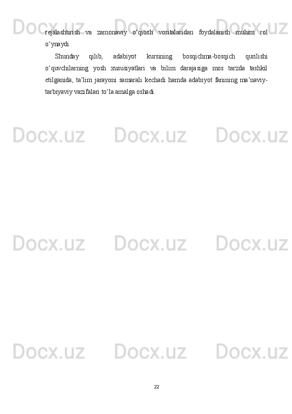 rejalashtirish   va   zamonaviy   o‘qitish   vositalaridan   foydalanish   muhim   rol
o‘ynaydi.
Shunday   qilib,   adabiyot   kursining   bosqichma-bosqich   qurilishi
o‘quvchilarning   yosh   xususiyatlari   va   bilim   darajasiga   mos   tarzda   tashkil
etilganida,   ta’lim   jarayoni   samarali   kechadi   hamda   adabiyot   fanining   ma’naviy-
tarbiyaviy vazifalari to‘la amalga oshadi.
22 