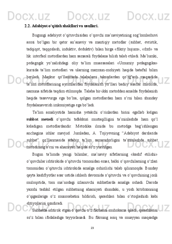 2.2. Adabiyot o‘qitish shakllari va usullari.
Bugungi adabiyot o‘qituvchisidan o‘quvchi ma’naviyatining sog‘lomlashuvi
asosi   bo‘lgan   bir   qator   an’anaviy   va   mantiqiy   metodlar   (suhbat,   evristik,
tadqiqot,   taqqoslash,   induktiv,   deduktiv)   bilan   birga   «fikriy   hujum»,   «6x6»   va
hk.   interfaol   metodlardan ham samarali foydalana bilish talab etiladi. Ma’lumki,
pedagogik   yo‘nalishdagi   oliy   ta’lim   muassasalari   «Umumiy   pedagogika»
kursida   ta’lim   metodlari   va   ularning   mazmun-mohiyati   haqida   batafsil   bilim
beriladi.   Mazkur   qo‘llanmada   talabalarni   takrorlardan   qo‘rg‘ash   maqsadida
ta’lim   metodlarining   ayrimlaridan   foydalanish   yo‘llari   badiiy   asarlar   misolida,
namuna sifatida taqdim etilmoqda. Talaba bir-ikki metoddan amalda foydalanish
haqida   tasavvurga   ega   bo‘lsa,   qolgan   metodlardan   ham   o‘rni   bilan   shunday
foydalanaverish imkoniyatiga ega bo‘ladi.
Ta’lim   amaliyotida   hamisha   yetakchi   o‘rinlardan   birini   egallab   kelgan
suhbat   metodi   o‘quvchi   tafakkuri   mustaqilligini   ta’minlashda   ham   qo‘l
keladigan   metodlardandir.   Metodika   ilmida   bu   metodga   bag‘ishlangan
anchagina   ishlar   mavjud.   Jumladan,   A.   Tojiyevning   “Adabiyot   darslarida
suhbat”   qo‘llanmasida   adabiy   ta’lim   samaradorligini   ta’minlashda   suhbat
metodining o‘rni va ahamiyati haqida so‘z yuritilgan.
Bugun   ta’limda   yangi   bilimlar,   ma’naviy   sifatlarning   «kashf   etilishi»
o‘quvchilar ishtirokida o‘qituvchi tomonidan emas, balki o‘quvchilarning o‘zlari
tomonidan   o‘qituvchi   ishtirokida   amalga   oshirilishi   talab   qilinmoqda.   Bunday
qayta   kashfiyotlar   asar   ustida ishlash davomida o‘qituvchi va o‘quvchining jonli
muloqotida,   tom   ma’nodagi   izlanuvchi   suhbatlarda   amalga   oshadi.   Darsda
yaxshi   tashkil   etilgan   suhbatning   ahamiyati   shundaki,   u   yosh   kitobxonning
o‘qiganlariga   o‘z   munosabatini   bildirish,   qarashlari   bilan   o‘rtoqlashish   kabi
ehtiyojlarini qondiradi.
Suhbatda ishtirok etgan o‘quvchi o‘z fikrlarini muhokama qiladi, qarashlarini
so‘z   bilan   ifodalashga   tayyorlanadi.   Bu   fikrning   aniq   va   muayyan   maqsadga
23 