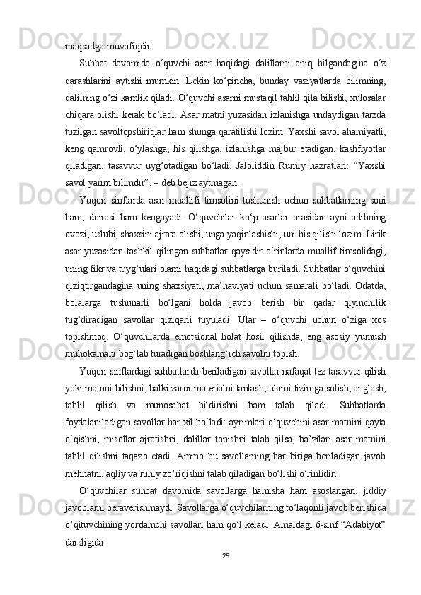 maqsadga muvofiqdir.
Suhbat   davomida   o‘quvchi   asar   haqidagi   dalillarni   aniq   bilgandagina   o‘z
qarashlarini   aytishi   mumkin.   Lekin   ko‘pincha,   bunday   vaziyatlarda   bilimning,
dalilning o‘zi kamlik qiladi. O‘quvchi asarni mustaqil tahlil qila bilishi, xulosalar
chiqara olishi kerak bo‘ladi. Asar matni yuzasidan izlanishga undaydigan tarzda
tuzilgan savoltopshiriqlar ham shunga qaratilishi lozim. Yaxshi savol ahamiyatli,
keng   qamrovli,   o‘ylashga,   his   qilishga,   izlanishga   majbur   etadigan,   kashfiyotlar
qiladigan,   tasavvur   uyg‘otadigan   bo‘ladi.   Jaloliddin   Rumiy   hazratlari:   “Yaxshi
savol yarim bilimdir”, – deb bejiz aytmagan.
Yuqori   sinflarda   asar   muallifi   timsolini   tushunish   uchun   suhbatlarning   soni
ham,   doirasi   ham   kengayadi.   O‘quvchilar   ko‘p   asarlar   orasidan   ayni   adibning
ovozi, uslubi, shaxsini ajrata olishi, unga yaqinlashishi, uni his qilishi lozim. Lirik
asar   yuzasidan  tashkil  qilingan suhbatlar  qaysidir   o‘rinlarda muallif  timsolidagi,
uning fikr va tuyg‘ulari olami haqidagi suhbatlarga buriladi. Suhbatlar o‘quvchini
qiziqtirgandagina   uning  shaxsiyati,   ma’naviyati  uchun   samarali   bo‘ladi.  Odatda,
bolalarga   tushunarli   bo‘lgani   holda   javob   berish   bir   qadar   qiyinchilik
tug‘diradigan   savollar   qiziqarli   tuyuladi.   Ular   –   o‘quvchi   uchun   o‘ziga   xos
topishmoq.   O‘quvchilarda   emotsional   holat   hosil   qilishda,   eng   asosiy   yumush
muhokamani bog‘lab turadigan boshlang‘ich savolni topish.
Yuqori sinflardagi suhbatlarda beriladigan savollar nafaqat tez tasavvur qilish
yoki matnni bilishni, balki zarur materialni tanlash, ularni tizimga solish, anglash,
tahlil   qilish   va   munosabat   bildirishni   ham   talab   qiladi.   Suhbatlarda
foydalaniladigan savollar har xil bo‘ladi: ayrimlari o‘quvchini asar matnini qayta
o‘qishni,   misollar   ajratishni,   dalillar   topishni   talab   qilsa,   ba’zilari   asar   matnini
tahlil   qilishni   taqazo   etadi.   Ammo   bu   savollarning   har   biriga   beriladigan   javob
mehnatni, aqliy va ruhiy zo‘riqishni talab qiladigan bo‘lishi o‘rinlidir.
O‘quvchilar   suhbat   davomida   savollarga   hamisha   ham   asoslangan,   jiddiy
javoblarni beraverishmaydi. Savollarga o‘quvchilarning to‘laqonli javob berishida
o‘qituvchining yordamchi savollari ham qo‘l keladi. Amaldagi 6-sinf “Adabiyot”
darsligida
25 