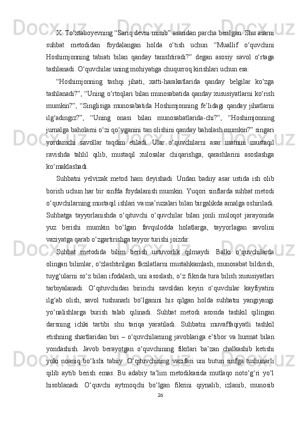 X. To‘xtaboyevning “Sariq devni minib” asaridan parcha berilgan. Shu asarni
suhbat   metodidan   foydalangan   holda   o‘tish   uchun   “Muallif   o‘quvchini
Hoshimjonning   tabiati   bilan   qanday   tanishtiradi?”   degan   asosiy   savol   o‘rtaga
tashlanadi. O‘quvchilar uning mohiyatiga chuqurroq kirishlari uchun esa:
“Hoshimjonning   tashqi   jihati,   xatti-harakatlarida   qanday   belgilar   ko‘zga
tashlanadi?”, “Uning o‘rtoqlari bilan munosabatida qanday xususiyatlarni ko‘rish
mumkin?”,   “Singlisiga   munosabatida   Hoshimjonning   fe’lidagi   qanday   jihatlarni
ilg‘adingiz?”,   “Uning   onasi   bilan   munosabatlarida-chi?”,   “Hoshimjonning
jurnalga baholarni o‘zi qo‘yganini tan olishini qanday baholash mumkin?” singari
yordamchi   savollar   taqdim   etiladi.   Ular   o‘quvchilarni   asar   matnini   mustaqil
ravishda   tahlil   qilib,   mustaqil   xulosalar   chiqarishga,   qarashlarini   asoslashga
ko‘maklashadi.
Suhbatni   yelvizak   metod   ham   deyishadi.   Undan   badiiy   asar   ustida   ish   olib
borish uchun har bir sinfda foydalanish mumkin. Yuqori sinflarda suhbat metodi
o‘quvchilarning mustaqil ishlari va ma’ruzalari bilan birgalikda amalga oshiriladi.
Suhbatga   tayyorlanishda   o‘qituvchi   o‘quvchilar   bilan   jonli   muloqot   jarayonida
yuz   berishi   mumkin   bo‘lgan   favqulodda   holatlarga,   tayyorlagan   savolini
vaziyatga qarab o‘zgartirishga tayyor turishi joizdir.
Suhbat   metodida   bilim   berish   ustuvorlik   qilmaydi.   Balki   o‘quvchilarda
olingan bilimlar, o‘zlashtirilgan fazilatlarni mustahkamlash, munosabat bildirish,
tuyg‘ularni so‘z bilan ifodalash, uni asoslash, o‘z fikrida tura bilish xususiyatlari
tarbiyalanadi.   O‘qituvchidan   birinchi   savoldan   keyin   o‘quvchilar   kayfiyatini
ilg‘ab   olish,   savol   tushunarli   bo‘lganini   his   qilgan   holda   suhbatni   yangiyangi
yo‘nalishlarga   burish   talab   qilinadi.   Suhbat   metodi   asosida   tashkil   qilingan
darsning   ichki   tartibi   shu   tariqa   yaratiladi.   Suhbatni   muvaffaqiyatli   tashkil
etishning   shartlaridan   biri   –   o‘quvchilarning  javoblariga   e’tibor   va   hurmat   bilan
yondashish.   Javob   berayotgan   o‘quvchining   fikrlari   ba’zan   chalkashib   ketishi
yoki   noaniq   bo‘lishi   tabiiy.   O‘qituvchining   vazifasi   uni   butun   sinfga   tushunarli
qilib   aytib   berish   emas.   Bu   adabiy   ta’lim   metodikasida   mutlaqo   noto‘g‘ri   yo‘l
hisoblanadi.   O‘quvchi   aytmoqchi   bo‘lgan   fikrini   qiynalib,   izlanib,   munosib
26 