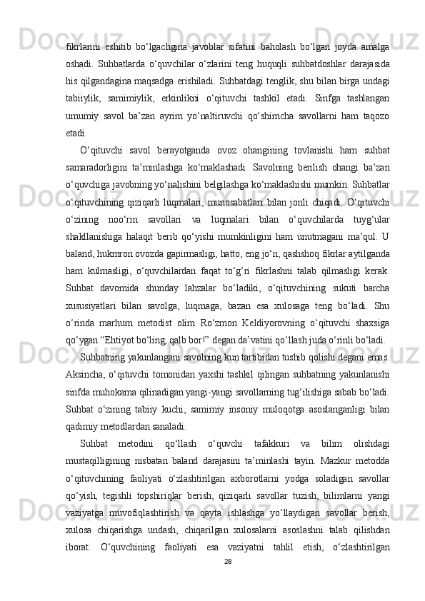 fikrlarini   eshitib   bo‘lgachgina   javoblar   sifatini   baholash   bo‘lgan   joyda   amalga
oshadi.   Suhbatlarda   o‘quvchilar   o‘zlarini   teng   huquqli   suhbatdoshlar   darajasida
his qilgandagina maqsadga erishiladi. Suhbatdagi tenglik, shu bilan birga undagi
tabiiylik,   samimiylik,   erkinlikni   o‘qituvchi   tashkil   etadi.   Sinfga   tashlangan
umumiy   savol   ba’zan   ayrim   yo‘naltiruvchi   qo‘shimcha   savollarni   ham   taqozo
etadi.
O‘qituvchi   savol   berayotganda   ovoz   ohangining   tovlanishi   ham   suhbat
samaradorligini   ta’minlashga   ko‘maklashadi.   Savolning   berilish   ohangi   ba’zan
o‘quvchiga javobning yo‘nalishini belgilashga ko‘maklashishi mumkin. Suhbatlar
o‘qituvchining   qiziqarli   luqmalari,   munosabatlari   bilan   jonli   chiqadi.   O‘qituvchi
o‘zining   noo‘rin   savollari   va   luqmalari   bilan   o‘quvchilarda   tuyg‘ular
shakllanishiga   halaqit   berib   qo‘yishi   mumkinligini   ham   unutmagani   ma’qul.   U
baland, hukmron ovozda gapirmasligi, hatto, eng jo‘n, qashshoq fikrlar aytilganda
ham   kulmasligi,   o‘quvchilardan   faqat   to‘g‘ri   fikrlashni   talab   qilmasligi   kerak.
Suhbat   davomida   shunday   lahzalar   bo‘ladiki,   o‘qituvchining   sukuti   barcha
xususiyatlari   bilan   savolga,   luqmaga,   bazan   esa   xulosaga   teng   bo‘ladi.   Shu
o‘rinda   marhum   metodist   olim   Ro‘zmon   Keldiyorovning   o‘qituvchi   shaxsiga
qo‘ygan “Ehtiyot bo‘ling, qalb bor!” degan da’vatini qo‘llash juda o‘rinli bo‘ladi.
Suhbatning yakunlangani savolning kun tartibidan tushib qolishi degani emas.
Aksincha, o‘qituvchi tomonidan yaxshi tashkil qilingan suhbatning yakunlanishi
sinfda muhokama qilinadigan yangi-yangi savollarning tug‘ilishiga sabab bo‘ladi.
Suhbat   o‘zining   tabiiy   kuchi,   samimiy   insoniy   muloqotga   asoslanganligi   bilan
qadimiy metodlardan sanaladi.
Suhbat   metodini   qo‘llash   o‘quvchi   tafakkuri   va   bilim   olishdagi
mustaqilligining   nisbatan   baland   darajasini   ta’minlashi   tayin.   Mazkur   metodda
o‘qituvchining   faoliyati   o‘zlashtirilgan   axborotlarni   yodga   soladigan   savollar
qo‘yish,   tegishli   topshiriqlar   berish,   qiziqarli   savollar   tuzish,   bilimlarni   yangi
vaziyatga   muvofiqlashtirish   va   qayta   ishlashga   yo‘llaydigan   savollar   berish,
xulosa   chiqarishga   undash,   chiqarilgan   xulosalarni   asoslashni   talab   qilishdan
iborat.   O‘quvchining   faoliyati   esa   vaziyatni   tahlil   etish,   o‘zlashtirilgan
28 