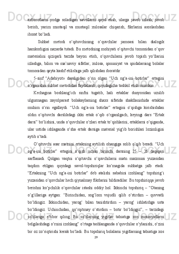 axborotlarni   yodga   soladigan   savollarni   qayd   etish,   ularga   javob   izlash,   javob
berish,   yarim   mustaqil   va   mustaqil   xulo salar   chiqarish,   fikrlarini   asoslashdan
iborat bo‘ladi.
  Suhbat   metodi   o‘qituvchining   o‘quvchilar   jamoasi   bilan   dialogik
hamkorligini nazarda tutadi. Bu metodning mohiyati o‘qituvchi tomonidan o‘quv
materialini   qiziqarli   tarzda   bayon   etish,   o‘quvchilarni   javob   topish   yo‘llarini
izlashga,   bilim   va   ma’naviy   sifatlar,   xulosa,   qonuniyat   va   qoidalarning   bolalar
tomonidan qayta kashf etilishiga jalb qilishdan iboratdir.
5-sinf   “Adabiyot»   darsligidan   o‘rin   olgan   “Uch   og‘a-ini   botirlar”   ertagini
o‘rganishni suhbat metodidan faydalanib, quyidagicha tashkil etish mumkin.
Kechagina   boshlang‘ich   sinfni   tugatib,   hali   ertaklar   dunyosidan   uzulib
ulgurmagan   xayolparast   bolakaylarning   shaxs   sifatida   shakllanishida   ertaklar
muhim   o‘rin   egallaydi.   “Uch   og‘a-ini   botirlar”   ertagini   o‘qishga   kirishishdan
oldin   o‘qituvchi   darslikdagi   ikki   ertak   o‘qib   o‘rganilgach,   keyingi   dars   “Ertak
darsi” bo‘lishini, unda o‘quvchilar o‘zlari ertak to‘qishlarini, ertaklarni o‘qiganda,
ular   ustida   ishlaganda   o‘sha   ertak   darsiga   material   yig‘ib   borishlari   lozimligini
aytib o‘tadi.
O‘qituvchi  asar  matnini ertakning aytilish ohangiga solib o‘qib beradi. “Uch
og‘a-ini   botirlar”   ertagini   o‘qish   uchun   birinchi   darsning   25   –   26   daqiqasi
sarflanadi.   Qolgan   vaqtni   o‘qituvchi   o‘quvchilarni   matn   mazmuni   yuzasidan
taqdim   etilgan   quyidagi   savol-topshiriqlar   ko‘magida   suhbatga   jalb   etadi:
“Ertakning   “Uch   og‘a-ini   botirlar”   deb   atalishi   sababini   izohlang”   topshirig‘i
yuzasidan o‘quvchilar hech qiynalmay fikrlarini bildiradilar. Bu topshiriqqa javob
berishni   ko‘pchilik   o‘quvchilar   istashi   oddiy   hol.   Ikkinchi   topshiriq   –   “Otaning
o‘g‘illariga   aytgan:   “Birinchidan,   sog‘lom   vujudli   qilib   o‘stirdim   –   quvvatli
bo‘ldingiz.   Ikkinchidan,   yarog‘   bilan   tanishtirdim   –   yarog‘   ishlatishga   usta
bo‘ldingiz.   Uchinchidan,   qo‘rqitmay   o‘stirdim   –   botir   bo‘ldingiz”,   –   tarzidagi
so‘zlariga   e’tibor   qiling.   Bu   so‘zlarning   yigitlar   tabiatiga   xos   xususiyatlarni
belgilashdagi o‘rnini izohlang” o‘rtaga tashlanganda o‘quvchilar o‘ylanishi, o‘zini
bir oz zo‘riqtirishi kerak bo‘ladi. Bu topshiriq bolalarni yigitlarning tabiatiga xos
29 