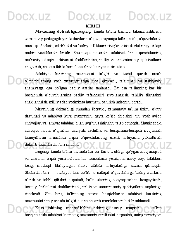 KIRISH
Mavzuning   dolzarbligi: Bugungi   kunda   ta’lim   tizimini   takomillashtirish,
zamonaviy pedagogik yondashuvlarni o‘quv jarayoniga tatbiq etish, o‘quvchilarda
mustaqil fikrlash, estetik did va badiiy tafakkurni rivojlantirish davlat miqyosidagi
muhim   vazifalardan   biridir.   Shu   nuqtai   nazardan,   adabiyot   fani   o‘quvchilarning
ma’naviy-axloqiy   tarbiyasini   shakllantirish,   milliy   va   umuminsoniy   qadriyatlarni
singdirish, shaxs sifatida kamol topishida beqiyos o‘rin tutadi.
Adabiyot   kursining   mazmunini   to‘g‘ri   va   izchil   qurish   orqali
o‘quvchilarning   yosh   xususiyatlariga   mos,   qiziqarli,   ta’sirchan   va   tarbiyaviy
ahamiyatga   ega   bo‘lgan   badiiy   asarlar   tanlanadi.   Bu   esa   ta’limning   har   bir
bosqichida   o‘quvchilarning   badiiy   tafakkurini   rivojlantirish,   tahliliy   fikrlashni
shakllantirish, milliy adabiyotimizga hurmatni oshirish imkonini beradi.
Mavzuning   dolzarbligi   shundan   iboratki,   zamonaviy   ta’lim   tizimi   o‘quv
dasturlari   va   adabiyot   kursi   mazmunini   qayta   ko‘rib   chiqishni,   uni   yosh   avlod
ehtiyojlari va jamiyat talablari bilan uyg‘unlashtirishni talab etmoqda. Shuningdek,
adabiyot   fanini   o‘qitishda   uzviylik,   izchillik   va   bosqichma-bosqich   rivojlanish
tamoyillarini   ta’minlash   orqali   o‘quvchilarning   estetik   tarbiyasini   yuksaltirish
dolzarb vazifalardan biri sanaladi.
Bugungi  kunda ta’lim tizimida har  bir  fan o‘z oldiga qo‘ygan aniq maqsad
va   vazifalar   orqali   yosh   avlodni   har   tomonlama   yetuk,   ma’naviy   boy,   tafakkuri
keng,   mustaqil   fikrlaydigan   shaxs   sifatida   tarbiyalashga   xizmat   qilmoqda.
Shulardan   biri   —   adabiyot   fani   bo‘lib,   u   nafaqat   o‘quvchilarga   badiiy   asarlarni
o‘qish   va   tahlil   qilishni   o‘rgatadi,   balki   ularning   dunyoqarashini   kengaytiradi,
insoniy  fazilatlarni   shakllantiradi,  milliy  va  umuminsoniy   qadriyatlarni   anglashga
chorlaydi.   Shu   bois,   ta’limning   barcha   bosqichlarida   adabiyot   kursining
mazmunini ilmiy asosda to‘g‘ri qurish dolzarb masalalardan biri hisoblanadi.
Kurs   ishining   maqsadi: Kurs   ishining   asosiy   maqsadi   —   ta’lim
bosqichlarida adabiyot kursining mazmuniy qurilishini o‘rganish, uning nazariy va
3 