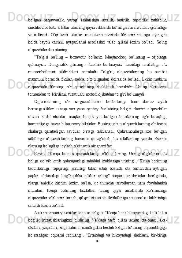 bo‘lgan   baquvvatlik,   yarog‘   ishlatishga   ustalik,   botirlik,   topqirlik,   zukkolik,
sinchkovlik kabi sifatlar ularning qaysi ishlarida ko‘ringanini matndan qidirishga
yo‘naltiradi.   O‘qituvchi   ulardan   muntazam   ravishda   fikrlarini   matnga   tayangan
holda   bayon   etishni,   aytganlarini   asoslashni   talab   qilishi   lozim   bo‘ladi.   So‘ng
o‘quvchilardan otaning:
“To‘g‘ri   bo‘ling   –   bexavotir   bo‘lasiz.   Maqtanchoq   bo‘lmang   –   xijolatga
qolmaysiz.   Dangasalik   qilmang   –   baxtsiz   bo‘lmaysiz”   tarzidagi   nasihatiga   o‘z
munosabatlarini   bildirishlari   so‘raladi.   To‘g‘ri,   o‘quvchilarning   bu   nasihat
mazmuni borasida fikrlari sodda, o‘z bilganlari doirasida bo‘ladi. Lekin muhimi
o‘quvchida   fikrning,   o‘z   qarashining   shakllanib   borishidir.   Uning   o‘qituvchi
tomonidan to‘ldirilishi, tuzatilishi metodik jihatdan to‘g‘ri bo‘lmaydi.
Og‘a-inilarning   o‘z   sarguzashtlarini   bir-birlariga   ham   darrov   aytib
bermaganliklari   ularga   xos   yana   qanday   fazilatning   belgisi   ekanini   o‘quvchilar
o‘zlari   kashf   etsinlar,   maqtanchoqlik   yot   bo‘lgan   botirlarning   og‘ir-bosiqligi,
kamtarligiga havas bilan qaray bilsinlar. Buning uchun o‘quvchilarning e’tiborini
shularga   qaratadigan   savollar   o‘rtaga   tashlanadi.   Qahramonlarga   xos   bo‘lgan
sifatlarga   o‘quvchilarning   havasini   qo‘zg‘otish,   bu   sifatlarning   yaxshi   ekanini
ularning ko‘ngliga joylash o‘qituvchining vazifasi.
Keyin:   “Kenja   botir   sarguzashtlariga   e’tibor   bering.   Uning   o‘g‘rilarni   o‘z
holiga qo‘yib ketib qolmaganligi sababini  izohlashga  urining”, “Kenja botirning
tadbirkorligi,   topqirligi,   jasurligi   bilan   ertak   boshida   ota   tomonidan   aytilgan
gaplar   o‘rtasidagi   bog‘liqlikka   e’tibor   qiling”   singari   topshiriqlar   berilganda,
ularga   aniqlik   kiritish   lozim   bo‘lsa,   qo‘shimcha   savollardan   ham   foydalanish
mumkin.   Kenja   botirning   fazilatlari   uning   qaysi   amallarida   ko‘rinishiga
o‘quvchilar e’tiborini tortish, qilgan ishlari va fazilatlariga munosabat bildirishga
undash lozim bo‘ladi.
Asar mazmuni yuzasidan taqdim etilgan: “Kenja botir hikoyasidagi to‘ti bilan
bog‘liq   kuzatishlaringizni   bildiring.   Va’daga   vafo   qilish   uchun   ota-onasi,   aka-
ukalari, yaqinlari, eng muhimi, ozodligidan kechib kelgan to‘tining olijanobligiga
ko‘rsatilgan   oqibatni   izohlang”,   “Ertakdagi   va   hikoyadagi   shohlarni   bir-biriga
30 