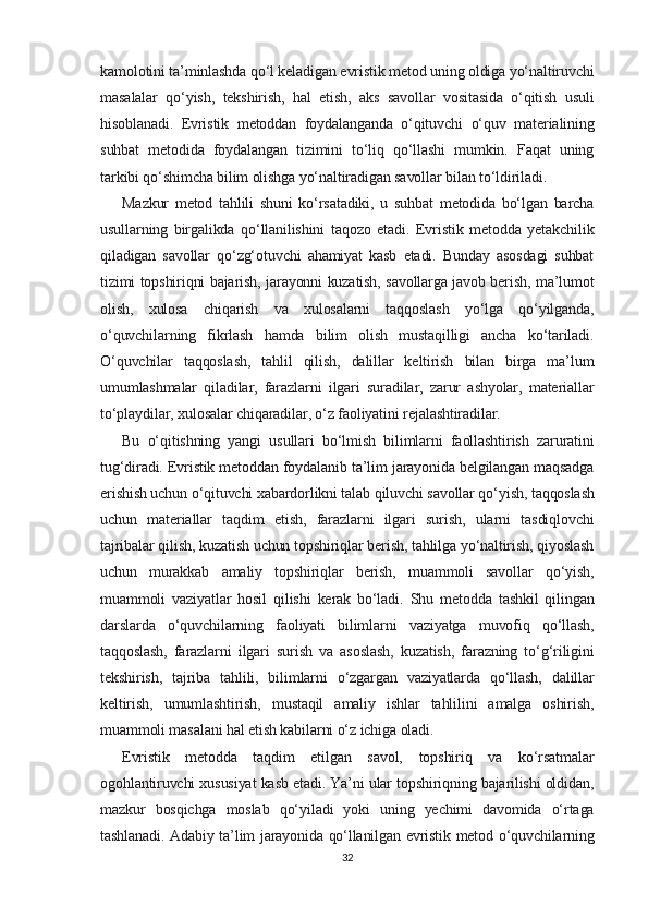 kamolotini ta’minlashda qo‘l keladigan evristik metod uning oldiga yo‘naltiruvchi
masalalar   qo‘yish,   tekshirish,   hal   etish,   aks   savollar   vositasida   o‘qitish   usuli
hisoblanadi.   Evristik   metoddan   foydalanganda   o‘qituvchi   o‘quv   materialining
suhbat   metodida   foydalangan   tizimini   to‘liq   qo‘llashi   mumkin.   Faqat   uning
tarkibi qo‘shimcha bilim olishga yo‘naltiradigan savollar bilan to‘ldiriladi.
Mazkur   metod   tahlili   shuni   ko‘rsatadiki,   u   suhbat   metodida   bo‘lgan   barcha
usullarning   birgalikda   qo‘llanilishini   taqozo   etadi.   Evristik   metodda   yetakchilik
qiladigan   savollar   qo‘zg‘otuvchi   ahamiyat   kasb   etadi.   Bunday   asosdagi   suhbat
tizimi topshiriqni bajarish, jarayonni kuzatish, savollarga javob berish, ma’lumot
olish,   xulosa   chiqarish   va   xulosalarni   taqqoslash   yo‘lga   qo‘yilganda,
o‘quvchilarning   fikrlash   hamda   bilim   olish   mustaqilligi   ancha   ko‘tariladi.
O‘quvchilar   taqqoslash,   tahlil   qilish,   dalillar   keltirish   bilan   birga   ma’lum
umumlashmalar   qiladilar,   farazlarni   ilgari   suradilar,   zarur   ashyolar,   materiallar
to‘playdilar, xulosalar chiqaradilar, o‘z faoliyatini rejalashtiradilar. 
Bu   o‘qitishning   yangi   usullari   bo‘lmish   bilimlarni   faollashtirish   zaruratini
tug‘diradi. Evristik metoddan foydalanib ta’lim jarayonida belgilangan maqsadga
erishish uchun o‘qituvchi xabardorlikni talab qiluvchi savollar qo‘yish, taqqoslash
uchun   materiallar   taqdim   etish,   farazlarni   ilgari   surish,   ularni   tasdiqlovchi
tajribalar qilish, kuzatish uchun topshiriqlar berish, tahlilga yo‘naltirish, qiyoslash
uchun   murakkab   amaliy   topshiriqlar   berish,   muammoli   savollar   qo‘yish,
muammoli   vaziyatlar   hosil   qilishi   kerak   bo‘ladi.   Shu   metodda   tashkil   qilingan
darslarda   o‘quvchilarning   faoliyati   bilimlarni   vaziyatga   muvofiq   qo‘llash,
taqqoslash,   farazlarni   ilgari   surish   va   asoslash,   kuzatish,   farazning   to‘g‘riligini
tekshirish,   tajriba   tahlili,   bilimlarni   o‘zgargan   vaziyatlarda   qo‘llash,   dalillar
keltirish,   umumlashtirish,   mustaqil   amaliy   ishlar   tahlilini   amalga   oshirish,
muammoli masalani hal etish kabilarni o‘z ichiga oladi.
Evristik   metodda   taqdim   etilgan   savol,   topshiriq   va   ko‘rsatmalar
ogohlantiruvchi xususiyat kasb etadi. Ya’ni ular topshiriqning bajarilishi oldidan,
mazkur   bosqichga   moslab   qo‘yiladi   yoki   uning   yechimi   davomida   o‘rtaga
tashlanadi. Adabiy ta’lim jarayonida qo‘llanilgan evristik metod o‘quvchilarning
32 