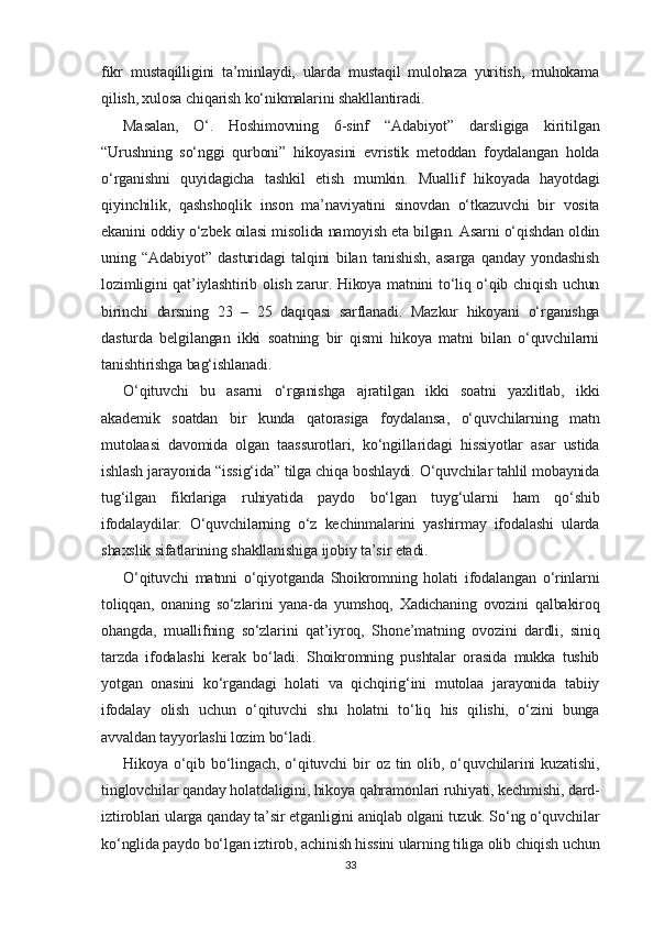 fikr   mustaqilligini   ta’minlaydi,   ularda   mustaqil   mulohaza   yuritish,   muhokama
qilish, xulosa chiqarish ko‘nikmalarini shakllantiradi.
Masalan,   O‘.   Hoshimovning   6-sinf   “Adabiyot”   darsligiga   kiritilgan
“Urushning   so‘nggi   qurboni”   hikoyasini   evristik   metoddan   foydalangan   holda
o‘rganishni   quyidagicha   tashkil   etish   mumkin.   Muallif   hikoyada   hayotdagi
qiyinchilik,   qashshoqlik   inson   ma’naviyatini   sinovdan   o‘tkazuvchi   bir   vosita
ekanini oddiy o‘zbek oilasi misolida namoyish eta bilgan. Asarni o‘qishdan oldin
uning   “Adabiyot”   dasturidagi   talqini   bilan   tanishish,   asarga   qanday   yondashish
lozimligini qat’iylashtirib olish zarur. Hikoya matnini to‘liq o‘qib chiqish uchun
birinchi   darsning   23   –   25   daqiqasi   sarflanadi.   Mazkur   hikoyani   o‘rganishga
dasturda   belgilangan   ikki   soatning   bir   qismi   hikoya   matni   bilan   o‘quvchilarni
tanishtirishga bag‘ishlanadi.
O‘qituvchi   bu   asarni   o‘rganishga   ajratilgan   ikki   soatni   yaxlitlab,   ikki
akademik   soatdan   bir   kunda   qatorasiga   foydalansa,   o‘quvchilarning   matn
mutolaasi   davomida   olgan   taassurotlari,   ko‘ngillaridagi   hissiyotlar   asar   ustida
ishlash jarayonida “issig‘ida” tilga chiqa boshlaydi. O‘quvchilar tahlil mobaynida
tug‘ilgan   fikrlariga   ruhiyatida   paydo   bo‘lgan   tuyg‘ularni   ham   qo‘shib
ifodalaydilar.   O‘quvchilarning   o‘z   kechinmalarini   yashirmay   ifodalashi   ularda
shaxslik sifatlarining shakllanishiga ijobiy ta’sir etadi.
O‘qituvchi   matnni   o‘qiyotganda   Shoikromning   holati   ifodalangan   o‘rinlarni
toliqqan,   onaning   so‘zlarini   yana-da   yumshoq,   Xadichaning   ovozini   qalbakiroq
ohangda,   muallifning   so‘zlarini   qat’iyroq,   Shone’matning   ovozini   dardli,   siniq
tarzda   ifodalashi   kerak   bo‘ladi.   Shoikromning   pushtalar   orasida   mukka   tushib
yotgan   onasini   ko‘rgandagi   holati   va   qichqirig‘ini   mutolaa   jarayonida   tabiiy
ifodalay   olish   uchun   o‘qituvchi   shu   holatni   to‘liq   his   qilishi,   o‘zini   bunga
avvaldan tayyorlashi lozim bo‘ladi.
Hikoya   o‘qib   bo‘lingach,   o‘qituvchi   bir   oz   tin   olib,   o‘quvchilarini   kuzatishi,
tinglovchilar qanday holatdaligini, hikoya qahramonlari ruhiyati, kechmishi, dard-
iztiroblari ularga qanday ta’sir etganligini aniqlab olgani tuzuk. So‘ng o‘quvchilar
ko‘nglida paydo bo‘lgan iztirob, achinish hissini ularning tiliga olib chiqish uchun
33 