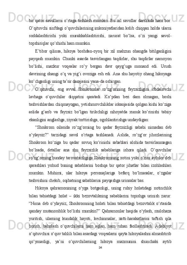 bir qator savollarni o‘rtaga tashlash mumkin. Bu xil savollar darslikda ham bor.
O‘qituvchi sinfdagi o‘quvchilarining imkoniyatlaridan kelib chiqqan holda ularni
soddalashtirishi   yoki   murakkablashtirishi,   zarurat   bo‘lsa,   o‘zi   yangi   savol-
topshiriqlar qo‘shishi ham mumkin.
E’tibor   qilinsa,   hikoya   boshdan-oyoq   bir   xil   mahzun   ohangda   bitilganligini
payqash   mumkin.   Chunki   asarda   tasvirlangan   taqdirlar,   shu   taqdirlar   namoyon
bo‘lishi,   mazkur   voqealar   ro‘y   bergan   davr   qayg‘uga   monand   edi.   Urush
davrining ohangi o‘q va yig‘i ovoziga esh edi. Ana shu hayotiy ohang hikoyaga
ko‘chganligi uning ta’sir darajasini yana-da oshirgan.
O‘qituvchi,   eng   avval   Shoikromlar   ro‘zg‘orining   fayzsizligini   ifodalovchi
lavhaga   o‘quvchilar   diqqatini   qaratadi.   Ko‘pdan   beri   dam   olmagan,   boshi
tashvishlardan chiqmayogan, yetishmovchiliklar iskanjasida qolgan kishi ko‘ziga
aslida   g‘arib   va   fayzsiz   bo‘lgan   tirikchiligi   nihoyatda   xunuk   ko‘rinishi   tabiiy
ekanligini anglashga, ziyrak torttirishga, ogohlantirishga undaydigan:
“Shoikrom   oilasida   ro‘zg‘orning   bu   qadar   fayzsizligi   sababi   nimadan   deb
o‘ylaysiz?”   tarzidagi   savol   o‘rtaga   tashlanadi.   Aslida,   ro‘zg‘or   jihozlarining
Shoikrom   ko‘ziga   bu   qadar   sovuq   ko‘rinishi   sabablari   alohida   tasvirlanmagan
bo‘lsada,   detallar   ana   shu   fayzsizlik   sabablariga   ishora   qiladi.   O‘quvchilar
ro‘zg‘orning bunday tarovatsizligiga Shoikromning xotini yoki o‘zini aybdor deb
qarashlari   yohud   buning   sabablarini   boshqa   bir   qator   jihatlar   bilan   izohlashlari
mumkin.   Muhimi,   ular   hikoya   personajlariga   befarq   bo‘lmasalar,   o‘zgalar
tashvishini chekib, oqibatning sabablarini payqashga urinsalar bas.
Hikoya   qahramonining   o‘yga   botganligi,   uning   ruhiy   holatidagi   notinchlik
bilan   tabiatdagi   holat   –   ikki   bezovtalikning   sabablarini   topishga   urinish   zarur:
“Nima   deb   o‘ylaysiz,   Shoikromning   holati   bilan   tabiatdagi   bezovtalik   o‘rtasida
qanday mutanosiblik bo‘lishi  mumkin?” Qahramonlar haqida o‘ylash, mulohaza
yuritish,   ularning   kundalik   hayoti,   kechinmalar,   xatti-harakatlarini   taftish   qila
borish,   baholash   o‘quvchilarni   ham   aqlan,   ham   ruhan   faollashtiradi.   Adabiyot
o‘qituvchisi o‘quv tahlili bilan asardagi voqealarni qayta hikoyalashni almashtirib
qo‘ymasligi,   ya’ni   o‘quvchilarning   hikoya   mazmunini   shunchaki   aytib
34 