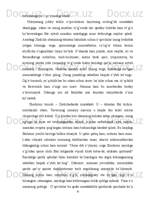 berishlariga yo‘l qo‘ymasligi kerak.
Hikoyaning   jiddiy   tahlili   o‘quvchilarni   hayotning   nechog‘lik   murakkab
ekanligiga,   odam   va   uning   amallari   to‘g‘risida   har   qanday   holatda   ham   to‘g‘ri
bo‘laveradigan   fikr   aytish   mumkin   emasligiga   imon   keltirishga   majbur   qiladi.
Asardagi Xadicha obrazining tabiatini baholash uchun o‘quvchilar uning beshikda
yotgan   bolasiga,   eriga,   qaynonasiga   munosabatini,   ro‘zg‘or   tutumi   tarzini
atroflicha o‘rganishlari  lozim  bo‘ladi. O‘shanda ham jizzaki, ayni vaqtda, eri va
farzandlariga   mehribon,   tinib-tinchimas,   ammo   baxti   qaro,   yoqimsizroq   bu
ayolning yaxshi yoki yomonligi to‘g‘risida hukm tarzidagi qat’iy xulosani aytish
mushkul:   “Sizningcha,   Hadicha   qanday   ayol?   Uning   eriga,   bolalariga   bo‘lgan
munosabatiga   e’tibor   qiling.   Uning   jizzakiligi   sabablari   haqida   o‘ylab   ko‘ring».
Og‘ir turmush, yo‘qchilik har bir odam uchun sinov, ba’zilar uchun esa, to‘qchilik
va   farovonlik   ham   o‘ziga   xos   sinov.   Hamma   ham   bu   sinovlardan   birday
o‘tavermaydi.   Odamga   xos   asl   fazilatlar   ana   shunday   vaziyatlarda   o‘zini
ko‘rsatadi.
  Shoikrom   timsoli   –   Xadichadanda   murakkab.   U   –   tabiatan   fikr   kishisi,
mulohazali   odam.   Tasvirning   umumiy   maromi   u   haqda   shu   taxlit   xulosa
chiqarishga olib keladi. O‘n kundan beri ukasining holidan xabar olmagani, uning
og‘ziga   bir   kosa   sut   tutolmaganidan   eziladi,   o‘zidan   nafratlanadi,   ayni   vaqtda,
onasidan ovqatni qizg‘angan xotinini ham tushunishga harakat qiladi. Bu haqdagi
fikrlarini yorilib birovga bildira olmaydi. U qahri qattiq ham, mehrsiz ham emas.
Lekin   ruhiyati   ustunlari   imonning   talablaridan   emas,   sharoit   imkoniyatlaridan
tiklanganligi uchun ham omonat: “Nima deb o‘ylaysiz, nega Shoikrom xayoliga
o‘g‘ridan   qasos   olish   fikri   kelganida   vujudi   titrab   ketsa-da,   ahdidan   qaytmadi?
Razolatga   qarshi   qabohat   bilan   kurashib   bo‘lmasligini   tan   olgisi   kelmaganining
sabablari   haqida   o‘ylab   ko‘ring”.   Odamzot,   umuman   yovuzlikka,   yomonlikka
qarshi   qat’iy   qanoat   shakllantirmay   turib   ezgulikning   xizmatida   bo‘lolmaydi.
Shuning   uchun   ham   mehribon   o‘g‘il,   risoladagiday   ota   bo‘lgan   yigit   o‘zi
bilmagani, istamagani, xayoliga ham keltirmagani holda qotilga aylandi. Yana o‘z
onasining qotiliga... O‘quvchilar bu qadar murakkablik qarshisida qanchalar ko‘p
35 