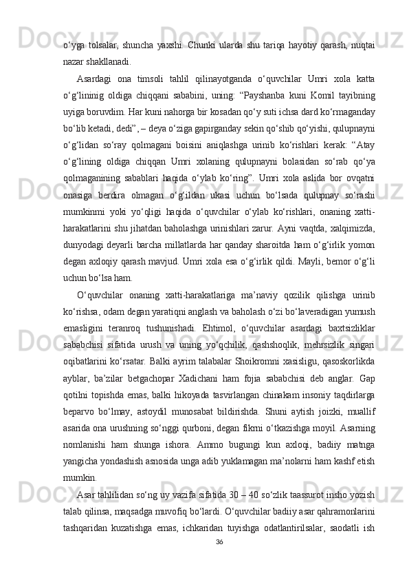 o‘yga   tolsalar,   shuncha   yaxshi.   Chunki   ularda   shu   tariqa   hayotiy   qarash,   nuqtai
nazar shakllanadi.
Asardagi   ona   timsoli   tahlil   qilinayotganda   o‘quvchilar   Umri   xola   katta
o‘g‘lininig   oldiga   chiqqani   sababini,   uning:   “Payshanba   kuni   Komil   tayibning
uyiga boruvdim. Har kuni nahorga bir kosadan qo‘y suti ichsa dard ko‘rmaganday
bo‘lib ketadi, dedi”, – deya o‘ziga gapirganday sekin qo‘shib qo‘yishi, qulupnayni
o‘g‘lidan   so‘ray   qolmagani   boisini   aniqlashga   urinib   ko‘rishlari   kerak:   “Atay
o‘g‘lining   oldiga   chiqqan   Umri   xolaning   qulupnayni   bolasidan   so‘rab   qo‘ya
qolmaganining   sabablari   haqida   o‘ylab   ko‘ring”.   Umri   xola   aslida   bor   ovqatni
onasiga   berdira   olmagan   o‘g‘ildan   ukasi   uchun   bo‘lsada   qulupnay   so‘rashi
mumkinmi   yoki   yo‘qligi   haqida   o‘quvchilar   o‘ylab   ko‘rishlari,   onaning   xatti-
harakatlarini shu jihatdan baholashga urinishlari zarur. Ayni vaqtda, xalqimizda,
dunyodagi  deyarli  barcha  millatlarda har  qanday sharoitda  ham  o‘g‘irlik yomon
degan axloqiy qarash mavjud. Umri xola esa o‘g‘irlik qildi. Mayli, bemor o‘g‘li
uchun bo‘lsa ham.
O‘quvchilar   onaning   xatti-harakatlariga   ma’naviy   qozilik   qilishga   urinib
ko‘rishsa, odam degan yaratiqni anglash va baholash o‘zi bo‘laveradigan yumush
emasligini   teranroq   tushunishadi.   Ehtimol,   o‘quvchilar   asardagi   baxtsizliklar
sababchisi   sifatida   urush   va   uning   yo‘qchilik,   qashshoqlik,   mehrsizlik   singari
oqibatlarini  ko‘rsatar. Balki  ayrim  talabalar Shoikromni  xasisligu, qasoskorlikda
ayblar,   ba’zilar   betgachopar   Xadichani   ham   fojia   sababchisi   deb   anglar.   Gap
qotilni   topishda  emas,  balki   hikoyada tasvirlangan  chinakam  insoniy  taqdirlarga
beparvo   bo‘lmay,   astoydil   munosabat   bildirishda.   Shuni   aytish   joizki,   muallif
asarida ona urushning so‘nggi qurboni, degan fikrni o‘tkazishga moyil. Asarning
nomlanishi   ham   shunga   ishora.   Ammo   bugungi   kun   axloqi,   badiiy   matnga
yangicha yondashish asnosida unga adib yuklamagan ma’nolarni ham kashf etish
mumkin.
Asar tahlilidan so‘ng uy vazifa sifatida 30 – 40 so‘zlik taassurot insho yozish
talab qilinsa, maqsadga muvofiq bo‘lardi. O‘quvchilar badiiy asar qahramonlarini
tashqaridan   kuzatishga   emas,   ichkaridan   tuyishga   odatlantirilsalar,   saodatli   ish
36 