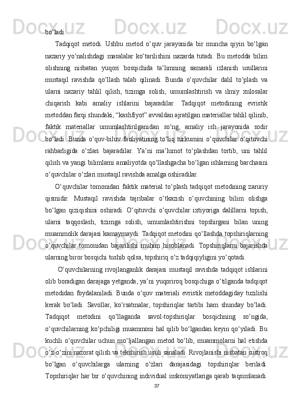bo‘ladi.
Tadqiqot   metodi.   Ushbu   metod   o‘quv   jarayonida   bir   muncha   qiyin   bo‘lgan
nazariy   yo‘nalishdagi   masalalar   ko‘tarilishini   nazarda   tutadi.   Bu   metodda   bilim
olishning   nisbatan   yuqori   bosqichida   ta’limning   samarali   izlanish   usullarini
mustaqil   ravishda   qo‘llash   talab   qilinadi.   Bunda   o‘quvchilar   dalil   to‘plash   va
ularni   nazariy   tahlil   qilish,   tizimga   solish,   umumlashtirish   va   ilmiy   xulosalar
chiqarish   kabi   amaliy   ishlarini   bajaradilar.   Tadqiqot   metodining   evristik
metoddan farqi shundaki, “kashfiyot” avvaldan ajratilgan materiallar tahlil qilinib,
faktik   materiallar   umumlashtirilganidan   so‘ng,   amaliy   ish   jarayonida   sodir
bo‘ladi.  Bunda   o‘quv-biluv  faoliyatining  to‘liq  turkumini  o‘quvchilar  o‘qituvchi
rahbarligida   o‘zlari   bajaradilar.   Ya’ni   ma’lumot   to‘plashdan   tortib,   uni   tahlil
qilish va yangi bilimlarni amaliyotda qo‘llashgacha bo‘lgan ishlarning barchasini
o‘quvchilar o‘zlari mustaqil ravishda amalga oshiradilar.
O‘quvchilar   tomonidan   faktik   material   to‘plash   tadqiqot   metodining   zaruriy
qismidir.   Mustaqil   ravishda   tajribalar   o‘tkazish   o‘quvchining   bilim   olishga
bo‘lgan   qiziqishini   oshiradi.   O‘qituvchi   o‘quvchilar   ixtiyoriga   dalillarni   topish,
ularni   taqqoslash,   tizimga   solish,   umumlashtirishni   topshirgani   bilan   uning
muammolik darajasi kamaymaydi. Tadqiqot metodini qo‘llashda topshiriqlarning
o‘quvchilar   tomonidan   bajarilishi   muhim   hisoblanadi.   Topshiriqlarni   bajarishda
ularning biror bosqichi tushib qolsa, topshiriq o‘z tadqiqiyligini yo‘qotadi.
  O‘quvchilarning   rivojlanganlik   darajasi   mustaqil   ravishda   tadqiqot   ishlarini
olib boradigan darajaga yetganda, ya’ni yuqoriroq bosqichiga o‘tilganda tadqiqot
metodidan   foydalaniladi.   Bunda   o‘quv   materiali   evristik   metoddagiday   tuzilishi
kerak   bo‘ladi.   Savollar,   ko‘rsatmalar,   topshiriqlar   tartibi   ham   shunday   bo‘ladi.
Tadqiqot   metodini   qo‘llaganda   savol-topshiriqlar   bosqichning   so‘ngida,
o‘quvchilarning ko‘pchiligi muammoni hal qilib bo‘lgandan keyin qo‘yiladi. Bu
kuchli   o‘quvchilar   uchun   mo‘ljallangan   metod   bo‘lib,   muammolarni   hal   etishda
o‘z-o‘zini nazorat qilish va tekshirish usuli sanaladi. Rivojlanishi nisbatan sustroq
bo‘lgan   o‘quvchilarga   ularning   o‘zlari   darajasidagi   topshiriqlar   beriladi.
Topshiriqlar har bir o‘quvchining individual imkoniyatlariga qarab taqsimlanadi.
37 