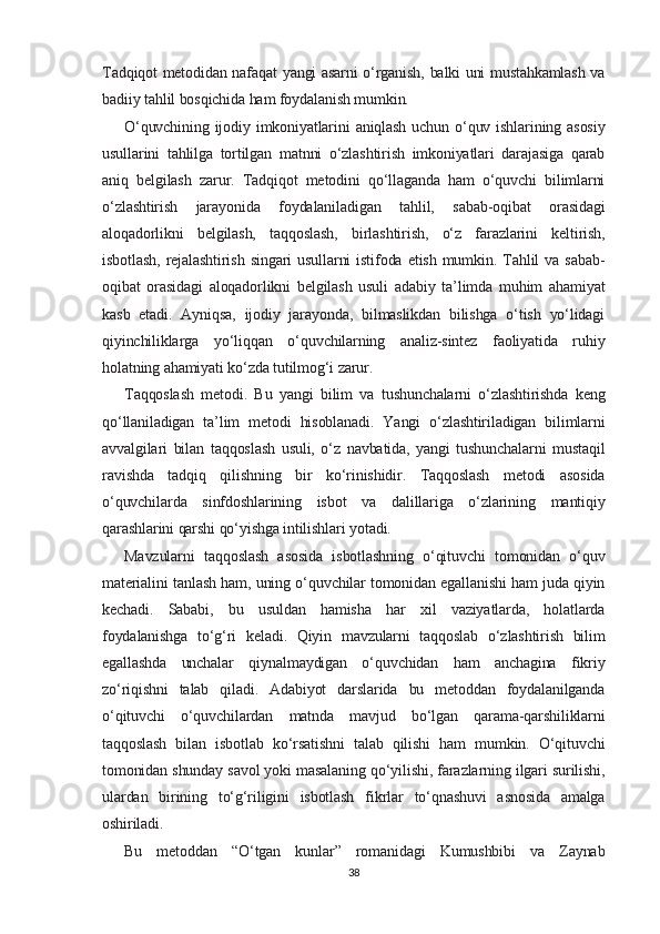 Tadqiqot metodidan nafaqat yangi asarni o‘rganish, balki uni mustahkamlash va
badiiy tahlil bosqichida ham foydalanish mumkin.
O‘quvchining  ijodiy imkoniyatlarini  aniqlash  uchun  o‘quv  ishlarining asosiy
usullarini   tahlilga   tortilgan   matnni   o‘zlashtirish   imkoniyatlari   darajasiga   qarab
aniq   belgilash   zarur.   Tadqiqot   metodini   qo‘llaganda   ham   o‘quvchi   bilimlarni
o‘zlashtirish   jarayonida   foydalaniladigan   tahlil,   sabab-oqibat   orasidagi
aloqadorlikni   belgilash,   taqqoslash,   birlashtirish,   o‘z   farazlarini   keltirish,
isbotlash,   rejalashtirish   singari   usullarni   istifoda   etish   mumkin.   Tahlil   va  sabab-
oqibat   orasidagi   aloqadorlikni   belgilash   usuli   adabiy   ta’limda   muhim   ahamiyat
kasb   etadi.   Ayniqsa,   ijodiy   jarayonda,   bilmaslikdan   bilishga   o‘tish   yo‘lidagi
qiyinchiliklarga   yo‘liqqan   o‘quvchilarning   analiz-sintez   faoliyatida   ruhiy
holatning ahamiyati ko‘zda tutilmog‘i zarur.
Taqqoslash   metodi.   Bu   yangi   bilim   va   tushunchalarni   o‘zlashtirishda   keng
qo‘llaniladigan   ta’lim   metodi   hisoblanadi.   Yangi   o‘zlashtiriladigan   bilimlarni
avvalgilari   bilan   taqqoslash   usuli,   o‘z   navbatida,   yangi   tushunchalarni   mustaqil
ravishda   tadqiq   qilishning   bir   ko‘rinishidir.   Taqqoslash   metodi   asosida
o‘quvchilarda   sinfdoshlarining   isbot   va   dalillariga   o‘zlarining   mantiqiy
qarashlarini qarshi qo‘yishga intilishlari yotadi.
Mavzularni   taqqoslash   asosida   isbotlashning   o‘qituvchi   tomonidan   o‘quv
materialini tanlash ham, uning o‘quvchilar tomonidan egallanishi ham juda qiyin
kechadi.   Sababi,   bu   usuldan   hamisha   har   xil   vaziyatlarda,   holatlarda
foydalanishga   to‘g‘ri   keladi.   Qiyin   mavzularni   taqqoslab   o‘zlashtirish   bilim
egallashda   unchalar   qiynalmaydigan   o‘quvchidan   ham   anchagina   fikriy
zo‘riqishni   talab   qiladi.   Adabiyot   darslarida   bu   metoddan   foydalanilganda
o‘qituvchi   o‘quvchilardan   matnda   mavjud   bo‘lgan   qarama-qarshiliklarni
taqqoslash   bilan   isbotlab   ko‘rsatishni   talab   qilishi   ham   mumkin.   O‘qituvchi
tomonidan shunday savol yoki masalaning qo‘yilishi, farazlarning ilgari surilishi,
ulardan   birining   to‘g‘riligini   isbotlash   fikrlar   to‘qnashuvi   asnosida   amalga
oshiriladi.
Bu   metoddan   “O‘tgan   kunlar”   romanidagi   Kumushbibi   va   Zaynab
38 