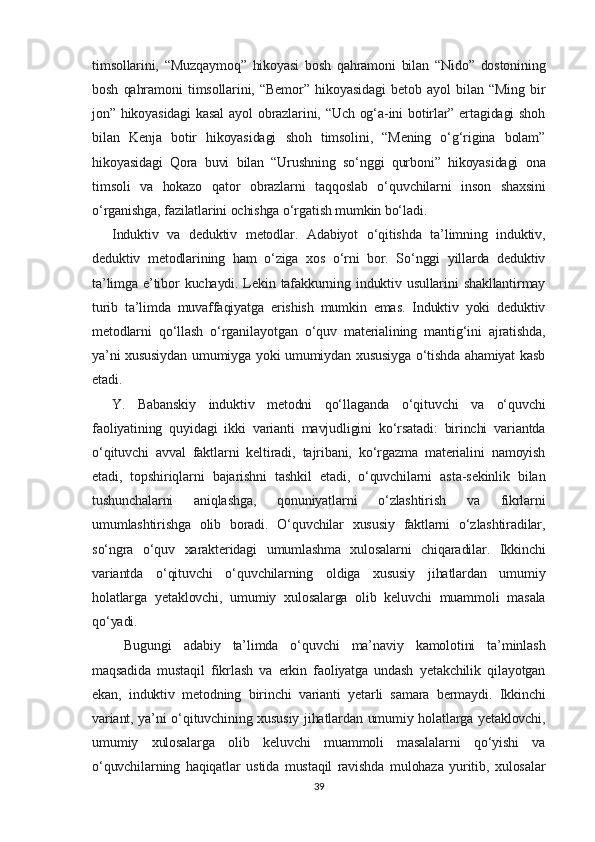 timsollarini,   “Muzqaymoq”   hikoyasi   bosh   qahramoni   bilan   “Nido”   dostonining
bosh   qahramoni   timsollarini,   “Bemor”   hikoyasidagi   betob   ayol   bilan   “Ming   bir
jon” hikoyasidagi  kasal  ayol  obrazlarini, “Uch og‘a-ini  botirlar” ertagidagi  shoh
bilan   Kenja   botir   hikoyasidagi   shoh   timsolini,   “Mening   o‘g‘rigina   bolam”
hikoyasidagi   Qora   buvi   bilan   “Urushning   so‘nggi   qurboni”   hikoyasidagi   ona
timsoli   va   hokazo   qator   obrazlarni   taqqoslab   o‘quvchilarni   inson   shaxsini
o‘rganishga, fazilatlarini ochishga o‘rgatish mumkin bo‘ladi.
Induktiv   va   deduktiv   metodlar.   Adabiyot   o‘qitishda   ta’limning   induktiv,
deduktiv   metodlarining   ham   o‘ziga   xos   o‘rni   bor.   So‘nggi   yillarda   deduktiv
ta’limga e’tibor  kuchaydi. Lekin tafakkurning induktiv usullarini  shakllantirmay
turib   ta’limda   muvaffaqiyatga   erishish   mumkin   emas.   Induktiv   yoki   deduktiv
metodlarni   qo‘llash   o‘rganilayotgan   o‘quv   materialining   mantig‘ini   ajratishda,
ya’ni xususiydan  umumiyga yoki umumiydan xususiyga o‘tishda ahamiyat  kasb
etadi.
Y.   Babanskiy   induktiv   metodni   qo‘llaganda   o‘qituvchi   va   o‘quvchi
faoliyatining   quyidagi   ikki   varianti   mavjudligini   ko‘rsatadi:   birinchi   variantda
o‘qituvchi   avval   faktlarni   keltiradi,   tajribani,   ko‘rgazma   materialini   namoyish
etadi,   topshiriqlarni   bajarishni   tashkil   etadi,   o‘quvchilarni   asta-sekinlik   bilan
tushunchalarni   aniqlashga,   qonuniyatlarni   o‘zlashtirish   va   fikrlarni
umumlashtirishga   olib   boradi.   O‘quvchilar   xususiy   faktlarni   o‘zlashtiradilar,
so‘ngra   o‘quv   xarakteridagi   umumlashma   xulosalarni   chiqaradilar.   Ikkinchi
variantda   o‘qituvchi   o‘quvchilarning   oldiga   xususiy   jihatlardan   umumiy
holatlarga   yetaklovchi,   umumiy   xulosalarga   olib   keluvchi   muammoli   masala
qo‘yadi.
  Bugungi   adabiy   ta’limda   o‘quvchi   ma’naviy   kamolotini   ta’minlash
maqsadida   mustaqil   fikrlash   va   erkin   faoliyatga   undash   yetakchilik   qilayotgan
ekan,   induktiv   metodning   birinchi   varianti   yetarli   samara   bermaydi.   Ikkinchi
variant, ya’ni o‘qituvchining xususiy jihatlardan umumiy holatlarga yetaklovchi,
umumiy   xulosalarga   olib   keluvchi   muammoli   masalalarni   qo‘yishi   va
o‘quvchilarning   haqiqatlar   ustida   mustaqil   ravishda   mulohaza   yuritib,   xulosalar
39 