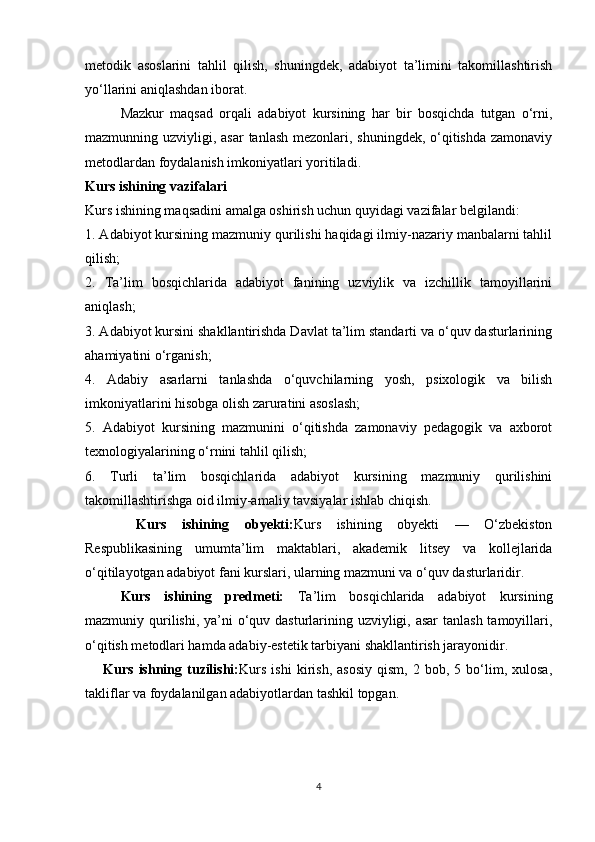metodik   asoslarini   tahlil   qilish,   shuningdek,   adabiyot   ta’limini   takomillashtirish
yo‘llarini aniqlashdan iborat.
Mazkur   maqsad   orqali   adabiyot   kursining   har   bir   bosqichda   tutgan   o‘rni,
mazmunning uzviyligi, asar  tanlash mezonlari, shuningdek, o‘qitishda zamonaviy
metodlardan foydalanish imkoniyatlari yoritiladi.
Kurs ishining vazifalari
Kurs ishining maqsadini amalga oshirish uchun quyidagi vazifalar belgilandi:
1. Adabiyot kursining mazmuniy qurilishi haqidagi ilmiy-nazariy manbalarni tahlil
qilish;
2.   Ta’lim   bosqichlarida   adabiyot   fanining   uzviylik   va   izchillik   tamoyillarini
aniqlash;
3. Adabiyot kursini shakllantirishda Davlat ta’lim standarti va o‘quv dasturlarining
ahamiyatini o‘rganish;
4.   Adabiy   asarlarni   tanlashda   o‘quvchilarning   yosh,   psixologik   va   bilish
imkoniyatlarini hisobga olish zaruratini asoslash;
5.   Adabiyot   kursining   mazmunini   o‘qitishda   zamonaviy   pedagogik   va   axborot
texnologiyalarining o‘rnini tahlil qilish;
6.   Turli   ta’lim   bosqichlarida   adabiyot   kursining   mazmuniy   qurilishini
takomillashtirishga oid ilmiy-amaliy tavsiyalar ishlab chiqish.
  Kurs   ishining   obyekti: Kurs   ishining   obyekti   —   O‘zbekiston
Respublikasining   umumta’lim   maktablari,   akademik   litsey   va   kollejlarida
o‘qitilayotgan adabiyot fani kurslari, ularning mazmuni va o‘quv dasturlaridir.
Kurs   ishining   predmeti:   Ta’lim   bosqichlarida   adabiyot   kursining
mazmuniy qurilishi, ya’ni  o‘quv dasturlarining uzviyligi, asar  tanlash tamoyillari,
o‘qitish metodlari hamda adabiy-estetik tarbiyani shakllantirish jarayonidir.
Kurs   ishning  tuzilishi: Kurs   ishi   kirish,   asosiy   qism,   2   bob,  5   bo‘lim,  xulosa,
takliflar va foydalanilgan adabiyotlardan tashkil topgan.
4 