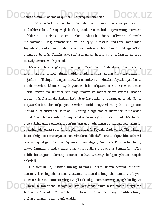 chiqarib, umumlashmalar qilishi – ko‘proq samara beradi.
Induktiv   metodning   zaif   tomonlari   shundan   iboratki,   unda   yangi   mavzuni
o‘zlashtirishda   ko‘proq   vaqt   talab   qilinadi.   Bu   metod   o‘quvchining   mavhum
tafakkurini   o‘stirishga   xizmat   qiladi.   Maktab   adabiy   ta’limida   o‘quvchi
ma’naviyatini   sog‘lomlashtirish   yo‘lida   quyi   sinflarda   induktiv   metodidan
foydalanib,   sinflar   yuqorilab   borgani   sari   asta-sekinlik   bilan   deduktivga   o‘tish
o‘rinliroq   bo‘ladi.   Chunki   quyi   sinflarda   narsa,   hodisa   va   bilimlarning   ko‘proq
xususiy tomonlari o‘rganiladi.
Masalan,   boshlang‘ich   sinflarning   “O‘qish   kitobi”   darsliklari   ham   adabiy
ta’lim   asosini   tashkil   etgani   holda   ularda   tavsiya   etilgan   “Uy   hayvonlari”,
“Qushlar”,   “Baliqlar”   singari   mavzularni   induktiv   metoddan   foydalangan   holda
o‘tish   mumkin.   Masalan,   uy   hayvonlari   bilan   o‘quvchilarni   tanishtirish   uchun
ularga   tayyor   ma’lumotlar   berilmay,   mavzu   va   manbalar   uy   vazifasi   sifatida
topshiriladi. Darsda darstaxtaga ko‘plab uy hayvonlarining rasmi qo‘yiladi. So‘ng
o‘quvchilardan   ular   to‘plagan   bilimlar   asosida   hayvonlarning   har   biriga   xos
individual   xususiyatlar   so‘raladi.   “Otning   o‘ziga   xos   xususiyatlari   nimalardan
iborat?” savoli  bolalardan ot  haqida bilganlarini aytishni  talab qiladi. Ma’lumki,
biya sutidan qimiz olinadi, tuyog‘iga taqa qoqiladi, uning go‘shtidan qazi qilinadi,
ot  kishnaydi, otdan sportda, uloqda,  urushlarda foydalaniladi  va hk. “Eshakning
faqat   o‘ziga   xos   xususiyatlaridan   nimalarni   bilasiz?”   savoli   o‘quvchini   eshakni
tasavvur qilishga, u haqida o‘qiganlarini aytishga yo‘naltiradi. Boshqa barcha uy
hayvonlarining   shunday   individual   xususiyatlari   o‘quvchilar   tomonidan   to‘liq
ochib   bo‘lingach,   ularning   barchasi   uchun   umumiy   bo‘lgan   jihatlar   haqida
so‘raladi.
O‘quvchilar   uy   hayvonlarining   hammasi   odam   uchun   xizmat   qilishini,
hammasi tirik tug‘ishi, hammasi odamlar tomonidan boqilishi, hammasi o‘t-yem
bilan oziqlanishi, hammasining oyog‘i to‘rttaligi, hammasining tuyog‘i borligi va
hk.larni   bilganlaricha   sanaydilar.   Bu   jarayonda   bilim   bilan   xotira   birgalikda
faoliyat   ko‘rsatadi.   O‘quvchilar   bilimlarni   o‘qituvchidan   tayyor   holda   olmay,
o‘zlari bilganlarini namoyish etadilar.
40 
