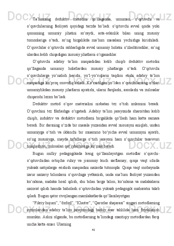 Ta’limning   deduktiv   metodini   qo‘llaganda,   umuman,   o‘qituvchi   va
o‘quvchilarning   faoliyati   quyidagi   tarzda   bo‘ladi:   o‘qituvchi   avval   qoida   yoki
qonunning   umumiy   jihatini   so‘raydi,   asta-sekinlik   bilan   uning   xususiy
tomonlariga   o‘tadi,   so‘ng   birgalikda   ma’lum   masalani   yechishga   kirishiladi.
O‘quvchilar o‘qituvchi rahbarligida avval umumiy holatni o‘zlashtiradilar, so‘ng
ulardan kelib chiqadigan xususiy jihatlarni o‘rganadilar.
O‘qituvchi   adabiy   ta’lim   maqsadidan   kelib   chiqib   deduktiv   metodni
qo‘llaganda   umumiy   holatlardan   xususiy   jihatlarga   o‘tadi.   O‘qituvchi
o‘quvchilarga   yo‘nalish   berishi,   yo‘l-yo‘riqlarni   taqdim   etishi   adabiy   ta’lim
maqsadiga ko‘proq muvofiq keladi. Ko‘rsatilgan yo‘ldan o‘quvchilarning o‘zlari
umumiylikdan xususiy jihatlarni ajratishi, ularni farqlashi, asoslashi va xulosalar
chiqarishi lozim bo‘ladi.
Deduktiv   metod   o‘quv   materialini   nisbatan   tez   o‘tish   imkonini   beradi.
O‘quvchini   tez   fikrlashga   o‘rgatadi.   Adabiy   ta’lim   jarayonida   sharoitdan   kelib
chiqib,   induktiv   va   deduktiv   metodlarni   birgalikda   qo‘llash   ham   katta   samara
beradi. Bir darsning o‘zida bir masala yuzasidan avval xususiyni aniqlab, undan
umumiyga   o‘tish   va   ikkinchi   bir   muammo   bo‘yicha   avval   umumiyni   ajratib,
so‘ng   xususiyga,   mayda   tafsillarga   o‘tish   jarayoni   ham   o‘quvchilar   tasavvuri
tiniqlashuvi, xulosalari qat’iylashuviga ko‘mak beradi.
Bugun   milliy   pedagogikada   keng   qo‘llanilayotgan   metodlar   o‘quvchi-
o‘qituvchidan   ortiqcha   ruhiy   va   jismoniy   kuch   sarflamay,   qisqa   vaqt   ichida
yuksak   natijalarga   erishish   maqsadini   nazarda   tutmoqda.   Qisqa   vaqt   mobaynida
zarur   nazariy   bilimlarni   o‘quvchiga   yetkazish,   unda   ma’lum   faoliyat   yuzasidan
ko‘nikma,   malaka   hosil   qilish,   shu   bilan   birga   bilim,   ko‘nikma   va   malakalarni
nazorat   qilish   hamda   baholash   o‘qituvchidan   yuksak   pedagogik   mahoratni   talab
qiladi. Bugun qator rivojlangan mamlakatlarda qo‘llanilayotgan
“Fikriy hujum”, “6x6x6”, “Klaster”, “Qarorlar shajarasi” singari metodlarning
ayrimlaridan   adabiy   ta’lim   jarayonidagi   badiiy   asar   tahlilida   ham   foydalanish
mumkin. Aslini olganda, bu metodlarning ta’limdagi mantiqiy metodlardan farqi
uncha katta emas. Ularning
41 