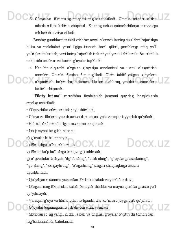 3. G‘oya   va   fikrlarning   miqdori   rag‘batlantiriladi.   Chunki   miqdor   o‘sishi
odatda sifatni keltirib chiqaradi.   Shuning uchun qatnashchilarga tasavvurga
erk berish tavsiya etiladi.
  Bunday guruhlarni tashkil etishdan avval o‘quvchilarning shu ishni bajarishga
bilim   va   malakalari   yetarliligiga   ishonch   hosil   qilish;   guruhlarga   aniq   yo‘l-
yo‘riqlar ko‘rsatish; vazifaning bajarilish i mkoniyati   yaratilishi   kerak .  Bu erkinlik
natijasida betakror va kuchli g‘oyalar tug‘iladi.
4. Har   bir   o‘quvchi   o‘zgalar   g‘oyasiga   asoslanishi   va   ularni   o‘zgartirishi
mumkin.   Chunki   fikrdan   fikr   tug‘iladi.   Oldin   taklif   etilgan   g‘oyalarni
o‘zgartirish,   ko‘pincha,   birlamchi   fikrdan   kuchliroq,   yaxshiroq   qarashlarni
keltirib chiqaradi.
"Fikriy   hujum"   metodidan   foydalanish   jarayoni   quyidagi   bosqichlarda
amalga oshiriladi:
• O‘quvchilar erkin tartibda joylashtiriladi;
• G‘oya va fikrlarni yozish uchun dars taxtasi yoki varaqlar tayyorlab qo‘yiladi;
• Hal etilishi lozim bo‘lgan muammo aniqlanadi;
• Ish jarayoni belgilab olinadi:
a) g‘oyalar baholanmaydi;
b) fikrlashga to‘liq erk beriladi;
v) fikrlar ko‘p bo‘lishiga (miqdorga) intilinadi;
g) o‘quvchilar faoliyati "ilg‘ab oling", "bilib oling", "g‘oyalarga asoslaning", 
“qo‘shing", "kengaytiring", "o‘zgartiring" singari chaqiriqlarga asosan 
uyushtiriladi;
• Qo‘yilgan muammo yuzasidan fikrlar so‘raladi va yozib boriladi;
• O‘zgalarning fikrlaridan kulish, kinoyali sharhlar va mayna qilishlarga aslo yo‘l 
qo‘yilmaydi;
• Varaqlar g‘oya va fikrlar bilan to‘lganda, ular ko‘rinarli joyga osib qo‘yiladi;
• G‘oyalar tugamaguncha ish davom ettirilaveriladi;
• Shundan so‘ng yangi, kuchli, asosli va original g‘oyalar o‘qituvchi tomonidan 
rag‘batlantiriladi, baholanadi.
43 
