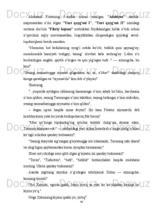 Abdurauf   Fitratning   5-sinflar   uchun   yozilgan   "Adabiyot"   darslik-
majmuasidan   o‘rin   olgan   "Yurt   qayg‘usi   I" ,   "Yurt   qayg‘usi   II"   nomdagi
sochma   she’rini   "Fikriy   hujum"   metodidan   foydalanilgan   holda   o‘tish   uchun
o‘quvchini   aqliy   muvozanatdan,   loqaydlikdan   chiqaradigan   quyidagi   savol-
topshiriqlarni berish mumkin:
"Nomusini   bot   kishilarning   oyog‘i   ostida   ko‘rib,   turklik   qoni   qaynag‘ay,
musulmonlik   hamiyati   toshgay,   tamug‘   olovlari   kabi   sachrag‘ay.   Lekin   o‘z
kuchsizligini   anglab,   qaytib   o‘tirgan   va   qon   yig‘agan   turk..."   —   sizningcha,   bu
kim?
"Sening   omonatingga   xiyonat   qilganlarni   ez,   ur,   o‘ldur!"   shaklidagi   chaqiriq
kimga qaratilgan va "xiyonatchi" kim deb o‘ylaysiz?
Shoirning:
"...yuqorida  aytdigim  ishlarning hammasiga  o‘zim  sabab  bo‘ldim, barchasini
o‘zim qildim, sening Turoningni o‘zim talatdim, sening turkingni o‘zim ezdirdim,
sening omonatlaringga xiyonatni o‘zim qildim",
–   degan   iqrori   haqida   nima   deysiz?   Siz   ham   Fitratni   xiyonatchi   deb
hisoblaysizmi yoki bu yerda boshqacharoq fikr bormi?
"Men   qo‘limga   topshirdig‘ing   qilichni   tashlab   cholg‘uni   olmasa   edim,
Turonim talanmas edi!" — satrlaridagi yurt uchun kurashish o‘rniga cholg‘u bilan
ko‘ngil ochishni qanday tushunasiz?
"Sening dunyoda sig‘magan g‘ayratingga ont ichamanki, Turoning eski sharaf
va ulug‘ligini qaytarmasdan burun oyoqdan turmasman."
Shoir ont ichishga asos qilib olgan g‘ayratni siz qanday tushunasiz?
"Turon",   "Turkiston",   "turk",   "turklik"   tushunchalari   haqida   mulohaza
yuriting.  Ularni qanday tushunasiz?
Asarda   yigitning   xayolini   o‘g‘irlagan   sohibjamol   Xotun   —   sizningcha,
kimning timsoli?
"Bir   Xotunki,   egnida   ipakli,   lekin   yirtiq   va   eski   bir   ko‘ylakdan   boshqa   bir
kiyim yo‘q."
Nega Xotunning kiyimi ipakli-yu, yirtiq?
44 