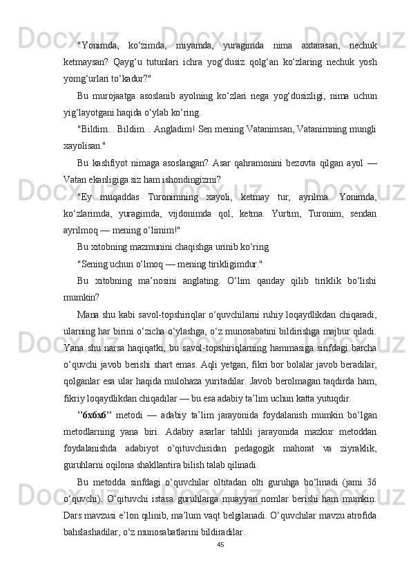 "Yonimda,   ko‘zimda,   miyamda,   yuragimda   nima   axtarasan,   nechuk
ketmaysan?   Qayg‘u   tutunlari   ichra   yog‘dusiz   qolg‘an   ko‘zlaring   nechuk   yosh
yomg‘urlari to‘kadur?"
Bu   murojaatga   asoslanib   ayolning   ko‘zlari   nega   yog‘dusizligi,   nima   uchun
yig‘layotgani haqida o‘ylab ko‘ring.
"Bildim... Bildim... Angladim! Sen mening Vatanimsan, Vatanimning mungli
xayolisan."
Bu   kashfiyot   nimaga   asoslangan?   Asar   qahramonini   bezovta   qilgan   ayol   —
Vatan ekanligiga siz ham ishondingizmi?
"Ey   muqaddas   Turonimning   xayoli,   ketmay   tur,   ayrilma.   Yonimda,
ko‘zlarimda,   yuragimda,   vijdonimda   qol,   ketma.   Yurtim,   Turonim,   sendan
ayrilmoq — mening o‘limim!"
Bu xitobning mazmunini chaqishga urinib ko‘ring.
"Sening uchun o‘lmoq — mening tirikligimdur."
Bu   xitobning   ma’nosini   anglating.   O‘lim   qanday   qilib   tiriklik   bo‘lishi
mumkin?
Mana shu kabi savol-topshiriqlar o‘quvchilarni ruhiy loqaydlikdan chiqaradi,
ularning har birini o‘zicha o‘ylashga, o‘z munosabatini bildirishga majbur qiladi.
Yana   shu   narsa   haqiqatki,   bu   savol-topshiriqlarning   hammasiga   sinfdagi   barcha
o‘quvchi javob berishi shart emas. Aqli yetgan, fikri bor bolalar javob beradilar,
qolganlar esa ular haqida mulohaza yuritadilar. Javob berolmagan taqdirda ham,
fikriy loqaydlikdan chiqadilar — bu esa adabiy ta’lim uchun katta yutuqdir.
"6x6x6"   metodi   —   adabiy   ta’lim   jarayonida   foydalanish   mumkin   bo‘lgan
metodlarning   yana   biri.   Adabiy   asarlar   tahlili   jarayonida   mazkur   metoddan
foydalanishda   adabiyot   o‘qituvchisidan   pedagogik   mahorat   va   ziyraklik,
guruhlarni oqilona shakllantira bilish talab qilinadi.
Bu   metodda   sinfdagi   o‘quvchilar   oltitadan   olti   guruhga   bo‘linadi   (jami   36
o‘quvchi).   O‘qituvchi   istasa   guruhlarga   muayyan   nomlar   berishi   ham   mumkin.
Dars mavzusi e’lon qilinib, ma’lum vaqt belgilanadi. O‘quvchilar mavzu atrofida
bahslashadilar, o‘z munosabatlarini bildiradilar.
45 