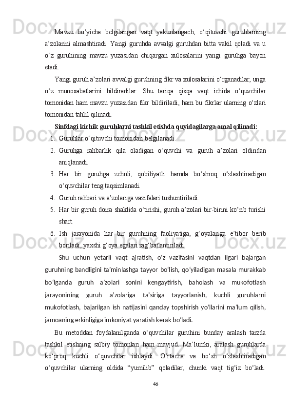 Mavzu   bo‘yicha   belgilangan   vaqt   yakunlangach,   o‘qituvchi   guruhlarning
a’zolarini   almashtiradi.  Yangi   guruhda  avvalgi   guruhdan  bitta   vakil   qoladi   va  u
o‘z   guruhining   mavzu   yuzasidan   chiqargan   xulosalarini   yangi   guruhga   bayon
etadi.
Yangi guruh a’zolari avvalgi guruhning fikr va xulosalarini o‘rganadilar, unga
o‘z   munosabatlarini   bildiradilar.   Shu   tariqa   qisqa   vaqt   ichida   o‘quvchilar
tomonidan ham mavzu yuzasidan fikr bildiriladi, ham bu fikrlar ularning o‘zlari
tomonidan tahlil qilinadi.
Sinfdagi kichik guruhlarni tashkil etishda quyidagilarga amal qilinadi:
1. Guruhlar o‘qituvchi tomonidan belgilanadi.
2. Guruhga   rahbarlik   qila   oladigan   o‘quvchi   va   guruh   a’zolari   oldindan
aniqlanadi.
3. Har   bir   guruhga   zehnli,   qobiliyatli   hamda   bo‘shroq   o‘zlashtiradigan
o‘quvchilar teng taqsimlanadi.
4. Guruh rahbari va a’zolariga vazifalari tushuntiriladi.
5. Har bir guruh doira shaklida o‘tirishi, guruh a’zolari bir-birini ko‘rib turishi
shart.
6. Ish   jarayonida   har   bir   guruhning   faoliyatiga,   g‘oyalariga   e’tibor   berib
boriladi, yaxshi g‘oya egalari rag‘batlantiriladi.
  Shu   uchun   yetarli   vaqt   ajratish,   o‘z   vazifasini   vaqtdan   ilgari   bajargan
guruhning bandligini ta’minlashga tayyor bo‘lish, qo‘yiladigan masala murakkab
bo‘lganda   guruh   a’zolari   sonini   kengaytirish,   baholash   va   mukofotlash
jarayonining   guruh   a’zolariga   ta’siriga   tayyorlanish,   kuchli   guruhlarni
mukofotlash,   bajarilgan   ish   natijasini   qanday   topshirish   yo‘llarini   ma’lum   qilish,
jamoaning erkinligiga imkoniyat yaratish kerak bo‘ladi.
Bu   metoddan   foydalanilganda   o‘quvchilar   guruhini   bunday   aralash   tarzda
tashkil   etishning   salbiy   tomonlari   ham   mavjud.   Ma’lumki,   aralash   guruhlarda
ko‘proq   kuchli   o‘quvchilar   ishlaydi.   O‘rtacha   va   bo‘sh   o‘zlashtiradigan
o‘quvchilar   ularning   oldida   “yumilib”   qoladilar,   chunki   vaqt   tig‘iz   bo‘ladi.
46 