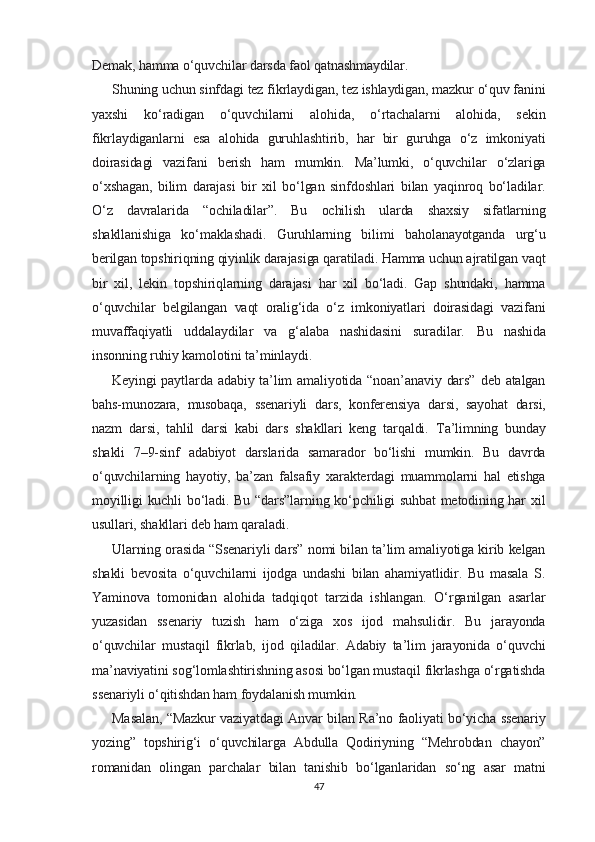 Demak, hamma o‘quvchilar darsda faol qatnashmaydilar.
Shuning uchun sinfdagi tez fikrlaydigan, tez ishlaydigan, mazkur o‘quv fanini
yaxshi   ko‘radigan   o‘quvchilarni   alohida,   o‘rtachalarni   alohida,   sekin
fikrlaydiganlarni   esa   alohida   guruhlashtirib,   har   bir   guruhga   o‘z   imkoniyati
doirasidagi   vazifani   berish   ham   mumkin.   Ma’lumki,   o‘quvchilar   o‘zlariga
o‘xshagan,   bilim   darajasi   bir   xil   bo‘lgan   sinfdoshlari   bilan   yaqinroq   bo‘ladilar.
O‘z   davralarida   “ochiladilar”.   Bu   ochilish   ularda   shaxsiy   sifatlarning
shakllanishiga   ko‘maklashadi.   Guruhlarning   bilimi   baholanayotganda   urg‘u
berilgan topshiriqning qiyinlik darajasiga qaratiladi. Hamma uchun ajratilgan vaqt
bir   xil,   lekin   topshiriqlarning   darajasi   har   xil   bo‘ladi.   Gap   shundaki,   hamma
o‘quvchilar   belgilangan   vaqt   oralig‘ida   o‘z   imkoniyatlari   doirasidagi   vazifani
muvaffaqiyatli   uddalaydilar   va   g‘alaba   nashidasini   suradilar.   Bu   nashida
insonning ruhiy kamolotini ta’minlaydi.
Keyingi  paytlarda  adabiy  ta’lim  amaliyotida  “noan’anaviy  dars”   deb atalgan
bahs-munozara,   musobaqa,   ssenariyli   dars,   konferensiya   darsi,   sayohat   darsi,
nazm   darsi,   tahlil   darsi   kabi   dars   shakllari   keng   tarqaldi.   Ta’limning   bunday
shakli   7–9-sinf   adabiyot   darslarida   samarador   bo‘lishi   mumkin.   Bu   davrda
o‘quvchilarning   hayotiy,   ba’zan   falsafiy   xarakterdagi   muammolarni   hal   etishga
moyilligi  kuchli  bo‘ladi. Bu “dars”larning ko‘pchiligi  suhbat  metodining har  xil
usullari, shakllari deb ham qaraladi.
Ularning orasida “Ssenariyli dars” nomi bilan ta’lim amaliyotiga kirib kelgan
shakli   bevosita   o‘quvchilarni   ijodga   undashi   bilan   ahamiyatlidir.   Bu   masala   S.
Yaminova   tomonidan   alohida   tadqiqot   tarzida   ishlangan.   O‘rganilgan   asarlar
yuzasidan   ssenariy   tuzish   ham   o‘ziga   xos   ijod   mahsulidir.   Bu   jarayonda
o‘quvchilar   mustaqil   fikrlab,   ijod   qiladilar.   Adabiy   ta’lim   jarayonida   o‘quvchi
ma’naviyatini sog‘lomlashtirishning asosi bo‘lgan mustaqil fikrlashga o‘rgatishda
ssenariyli o‘qitishdan ham foydalanish mumkin.
Masalan, “Mazkur vaziyatdagi Anvar bilan Ra’no faoliyati bo‘yicha ssenariy
yozing”   topshirig‘i   o‘quvchilarga   Abdulla   Qodiriyning   “Mehrobdan   chayon”
romanidan   olingan   parchalar   bilan   tanishib   bo‘lganlaridan   so‘ng   asar   matni
47 