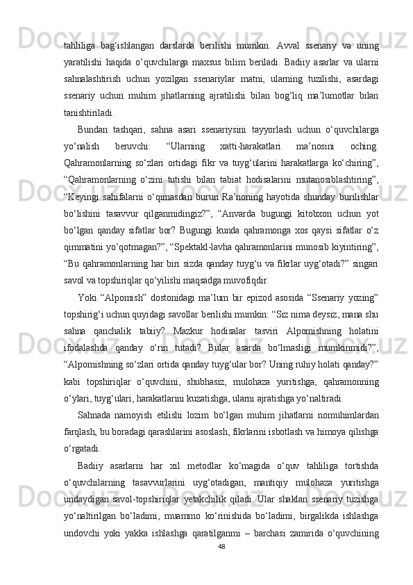tahliliga   bag‘ishlangan   darslarda   berilishi   mumkin.   Avval   ssenariy   va   uning
yaratilishi   haqida   o‘quvchilarga   maxsus   bilim   beriladi.   Badiiy   asarlar   va   ularni
sahnalashtirish   uchun   yozilgan   ssenariylar   matni,   ularning   tuzilishi,   asardagi
ssenariy   uchun   muhim   jihatlarning   ajratilishi   bilan   bog‘liq   ma’lumotlar   bilan
tanishtiriladi.
Bundan   tashqari,   sahna   asari   ssenariysini   tayyorlash   uchun   o‘quvchilarga
yo‘nalish   beruvchi:   “Ularning   xatti-harakatlari   ma’nosini   oching.
Qahramonlarning   so‘zlari   ortidagi   fikr   va   tuyg‘ularini   harakatlarga   ko‘chiring”,
“Qahramonlarning   o‘zini   tutishi   bilan   tabiat   hodisalarini   mutanosiblashtiring”,
“Keyingi   sahifalarni   o‘qimasdan   burun   Ra’noning   hayotida   shunday   burilishlar
bo‘lishini   tasavvur   qilganmidingiz?”,   “Anvarda   bugungi   kitobxon   uchun   yot
bo‘lgan   qanday   sifatlar   bor?   Bugungi   kunda   qahramonga   xos   qaysi   sifatlar   o‘z
qimmatini yo‘qotmagan?”, “Spektakl-lavha qahramonlarini munosib kiyintiring”,
“Bu qahramonlarning har biri sizda qanday tuyg‘u va fikrlar uyg‘otadi?” singari
savol va topshiriqlar qo‘yilishi maqsadga muvofiqdir.
Yoki   “Alpomish”   dostonidagi   ma’lum   bir   epizod   asosida   “Ssenariy   yozing”
topshirig‘i uchun quyidagi savollar berilishi mumkin: “Siz nima deysiz, mana shu
sahna   qanchalik   tabiiy?   Mazkur   hodisalar   tasviri   Alpomishning   holatini
ifodalashda   qanday   o‘rin   tutadi?   Bular   asarda   bo‘lmasligi   mumkinmidi?”,
“Alpomishning so‘zlari ortida qanday tuyg‘ular bor? Uning ruhiy holati qanday?”
kabi   topshiriqlar   o‘quvchini,   shubhasiz,   mulohaza   yuritishga,   qahramonning
o‘ylari, tuyg‘ulari, harakatlarini kuzatishga, ularni ajratishga yo‘naltiradi.
Sahnada   namoyish   etilishi   lozim   bo‘lgan   muhim   jihatlarni   nomuhimlardan
farqlash, bu boradagi qarashlarini asoslash, fikrlarini isbotlash va himoya qilishga
o‘rgatadi.
Badiiy   asarlarni   har   xil   metodlar   ko‘magida   o‘quv   tahliliga   tortishda
o‘quvchilarning   tasavvurlarini   uyg‘otadigan,   mantiqiy   mulohaza   yuritishga
undaydigan   savol-topshiriqlar   yetakchilik   qiladi.   Ular   shaklan   ssenariy   tuzishga
yo‘naltirilgan   bo‘ladimi,   muammo   ko‘rinishida   bo‘ladimi,   birgalikda   ishlashga
undovchi   yoki   yakka   ishlashga   qaratilganmi   –   barchasi   zamirida   o‘quvchining
48 