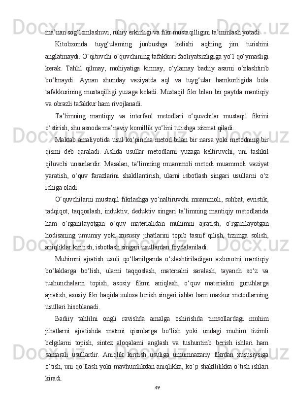 ma’nan sog‘lomlashuvi, ruhiy erkinligi va fikr mustaqilligini ta’minlash yotadi.
Kitobxonda   tuyg‘ularning   junbushga   kelishi   aqlning   jim   turishini
anglatmaydi. O‘qituvchi o‘quvchining tafakkuri faoliyatsizligiga yo‘l qo‘ymasligi
kerak.   Tahlil   qilmay,   mohiyatiga   kirmay,   o‘ylamay   badiiy   asarni   o‘zlashtirib
bo‘lmaydi.   Aynan   shunday   vaziyatda   aql   va   tuyg‘ular   hamkorligida   bola
tafakkurining mustaqilligi yuzaga keladi. Mustaqil fikr bilan bir paytda mantiqiy
va obrazli tafakkur ham rivojlanadi.
Ta’limning   mantiqiy   va   interfaol   metodlari   o‘quvchilar   mustaqil   fikrini
o‘stirish, shu asnoda ma’naviy komillik yo‘lini tutishga xizmat qiladi.
Maktab amaliyotida usul ko‘pincha metod bilan bir narsa yoki metodning bir
qismi   deb   qaraladi.   Aslida   usullar   metodlarni   yuzaga   keltiruvchi,   uni   tashkil
qiluvchi   unsurlardir.   Masalan,   ta’limning   muammoli   metodi   muammoli   vaziyat
yaratish,   o‘quv   farazlarini   shakllantirish,   ularni   isbotlash   singari   usullarni   o‘z
ichiga oladi.
O‘quvchilarni mustaqil fikrlashga yo‘naltiruvchi muammoli, suhbat, evristik,
tadqiqot,   taqqoslash,   induktiv,   deduktiv   singari   ta’limning   mantiqiy   metodlarida
ham   o‘rganilayotgan   o‘quv   materialidan   muhimni   ajratish,   o‘rganilayotgan
hodisaning   umumiy   yoki   xususiy   jihatlarini   topib   tasnif   qilish,   tizimga   solish,
aniqliklar kiritish, isbotlash singari usullardan foydalaniladi.
Muhimni   ajratish   usuli   qo‘llanilganda   o‘zlashtiriladigan   axborotni   mantiqiy
bo‘laklarga   bo‘lish,   ularni   taqqoslash,   materialni   saralash,   tayanch   so‘z   va
tushunchalarni   topish,   asosiy   fikrni   aniqlash,   o‘quv   materialini   guruhlarga
ajratish, asosiy fikr haqida xulosa berish singari ishlar ham mazkur metodlarning
usullari hisoblanadi.
Badiiy   tahlilni   ongli   ravishda   amalga   oshirishda   timsollardagi   muhim
jihatlarni   ajratishda   matnni   qismlarga   bo‘lish   yoki   undagi   muhim   tizimli
belgilarni   topish,   sintez   aloqalarni   anglash   va   tushuntirib   berish   ishlari   ham
samarali   usullardir.   Aniqlik   kiritish   usuliga   umumnazariy   fikrdan   xususiysiga
o‘tish, uni qo‘llash yoki mavhumlikdan aniqlikka, ko‘p shakllilikka o‘tish ishlari
kiradi.
49 