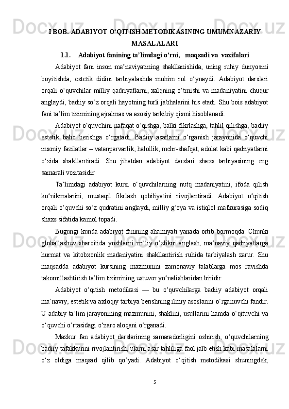 I BOB. ADABIYOT O‘QITISH METODIKASINING UMUMNAZARIY
MASALALARI
1.1. Adabiyot fanining ta’limdagi o‘rni,   maqsadi va  vazifalari
Adabiyot   fani   inson   ma’naviyatining   shakllanishida,   uning   ruhiy   dunyosini
boyitishda,   estetik   didini   tarbiyalashda   muhim   rol   o‘ynaydi.   Adabiyot   darslari
orqali   o‘quvchilar   milliy   qadriyatlarni,   xalqning   o‘tmishi   va   madaniyatini   chuqur
anglaydi, badiiy so‘z orqali hayotning turli jabhalarini his etadi. Shu bois adabiyot
fani ta’lim tizimining ajralmas va asosiy tarkibiy qismi hisoblanadi.
Adabiyot o‘quvchini nafaqat o‘qishga, balki fikrlashga, tahlil qilishga, badiiy
estetik   baho   berishga   o‘rgatadi.   Badiiy   asarlarni   o‘rganish   jarayonida   o‘quvchi
insoniy fazilatlar – vatanparvarlik, halollik, mehr-shafqat, adolat kabi qadriyatlarni
o‘zida   shakllantiradi.   Shu   jihatdan   adabiyot   darslari   shaxs   tarbiyasining   eng
samarali vositasidir.
Ta’limdagi   adabiyot   kursi   o‘quvchilarning   nutq   madaniyatini,   ifoda   qilish
ko‘nikmalarini,   mustaqil   fikrlash   qobiliyatini   rivojlantiradi.   Adabiyot   o‘qitish
orqali o‘quvchi so‘z qudratini anglaydi, milliy g‘oya va istiqlol mafkurasiga sodiq
shaxs sifatida kamol topadi.
Bugungi  kunda adabiyot  fanining ahamiyati  yanada  ortib bormoqda. Chunki
globallashuv   sharoitida   yoshlarni   milliy   o‘zlikni   anglash,   ma’naviy   qadriyatlarga
hurmat   va   kitobxonlik   madaniyatini   shakllantirish   ruhida   tarbiyalash   zarur.   Shu
maqsadda   adabiyot   kursining   mazmunini   zamonaviy   talablarga   mos   ravishda
takomillashtirish ta’lim tizimining ustuvor yo‘nalishlaridan biridir.
Adabiyot   o‘qitish   metodikasi   —   bu   o‘quvchilarga   badiiy   adabiyot   orqali
ma’naviy, estetik va axloqiy tarbiya berishning ilmiy asoslarini o‘rganuvchi fandir.
U adabiy ta’lim jarayonining mazmunini, shaklini, usullarini hamda o‘qituvchi va
o‘quvchi o‘rtasidagi o‘zaro aloqani o‘rganadi.
Mazkur   fan   adabiyot   darslarining   samaradorligini   oshirish,   o‘quvchilarning
badiiy tafakkurini rivojlantirish, ularni asar tahliliga faol jalb etish kabi masalalarni
o‘z   oldiga   maqsad   qilib   qo‘yadi.   Adabiyot   o‘qitish   metodikasi   shuningdek,
5 