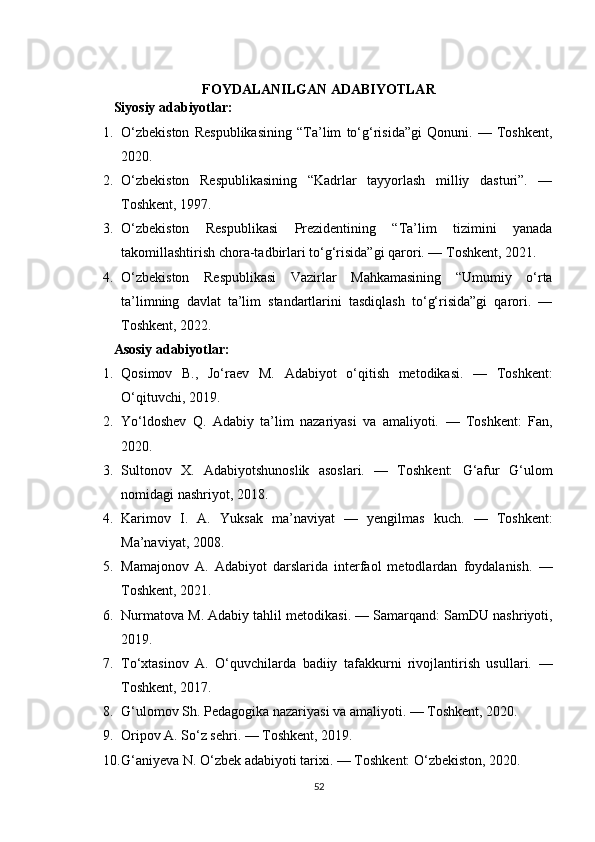 FOYDALANILGAN ADABIYOTLAR
Siyosiy adabiyotlar:
1. O‘zbekiston   Respublikasining   “Ta’lim   to‘g‘risida”gi   Qonuni.   —   Toshkent,
2020.
2. O‘zbekiston   Respublikasining   “Kadrlar   tayyorlash   milliy   dasturi”.   —
Toshkent, 1997.
3. O‘zbekiston   Respublikasi   Prezidentining   “Ta’lim   tizimini   yanada
takomillashtirish chora-tadbirlari to‘g‘risida”gi qarori. — Toshkent, 2021.
4. O‘zbekiston   Respublikasi   Vazirlar   Mahkamasining   “Umumiy   o‘rta
ta’limning   davlat   ta’lim   standartlarini   tasdiqlash   to‘g‘risida”gi   qarori.   —
Toshkent, 2022.
Asosiy adabiyotlar:
1. Qosimov   B.,   Jo‘raev   M.   Adabiyot   o‘qitish   metodikasi.   —   Toshkent:
O‘qituvchi, 2019.
2. Yo‘ldoshev   Q.   Adabiy   ta’lim   nazariyasi   va   amaliyoti.   —   Toshkent:   Fan,
2020.
3. Sultonov   X.   Adabiyotshunoslik   asoslari.   —   Toshkent:   G‘afur   G‘ulom
nomidagi nashriyot, 2018.
4. Karimov   I.   A.   Yuksak   ma’naviyat   —   yengilmas   kuch.   —   Toshkent:
Ma’naviyat, 2008.
5. Mamajonov   A.   Adabiyot   darslarida   interfaol   metodlardan   foydalanish.   —
Toshkent, 2021.
6. Nurmatova M.  Adabiy tahlil metodikasi.  — Samarqand: SamDU nashriyoti,
2019.
7. To‘xtasinov   A.   O‘quvchilarda   badiiy   tafakkurni   rivojlantirish   usullari.   —
Toshkent, 2017.
8. G‘ulomov Sh.  Pedagogika nazariyasi va amaliyoti.  — Toshkent, 2020.
9. Oripov A.  So‘z sehri.  — Toshkent, 2019.
10. G‘aniyeva N.  O‘zbek adabiyoti tarixi.  — Toshkent: O‘zbekiston, 2020.
52 
