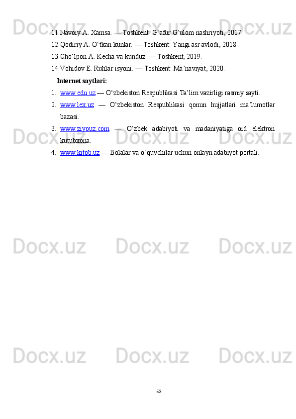 11. Navoiy A.  Xamsa.  — Toshkent: G‘afur G‘ulom nashriyoti, 2017.
12. Qodiriy A.  O‘tkan kunlar.  — Toshkent: Yangi asr avlodi, 2018.
13. Cho‘lpon A.  Kecha va kunduz.  — Toshkent, 2019.
14. Vohidov E.  Ruhlar isyoni.  — Toshkent: Ma’naviyat, 2020.
Internet saytlari:
1. www.edu.uz     — O‘zbekiston Respublikasi Ta’lim vazirligi rasmiy sayti.
2. www.lex.uz      —   O‘zbekiston   Respublikasi   qonun   hujjatlari   ma’lumotlar
bazasi.
3. www.ziyouz.com      —   O‘zbek   adabiyoti   va   madaniyatiga   oid   elektron
kutubxona.
4. www.kitob.uz     — Bolalar va o‘quvchilar uchun onlayn adabiyot portali.
 
 
53 